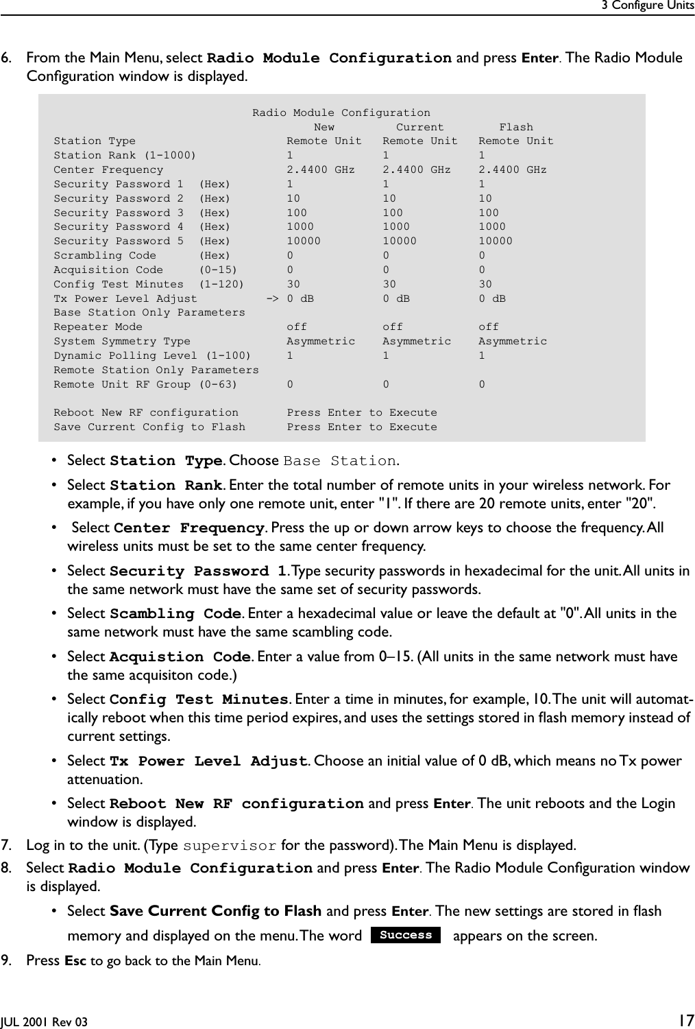 3 Configure UnitsJUL 2001 Rev 03 176. From the Main Menu, select Radio Module Configuration and press Enter. The Radio Module Conﬁguration window is displayed. • Select Station Type. Choose Base Station. • Select Station Rank. Enter the total number of remote units in your wireless network. For example, if you have only one remote unit, enter &quot;1&quot;. If there are 20 remote units, enter &quot;20&quot;.  •  Select Center Frequency. Press the up or down arrow keys to choose the frequency. All wireless units must be set to the same center frequency. • Select Security Password 1. Type security passwords in hexadecimal for the unit. All units in the same network must have the same set of security passwords. • Select Scambling Code. Enter a hexadecimal value or leave the default at &quot;0&quot;. All units in the same network must have the same scambling code. • Select Acquistion Code. Enter a value from 0–15. (All units in the same network must have the same acquisiton code.) • Select Config Test Minutes. Enter a time in minutes, for example, 10. The unit will automat-ically reboot when this time period expires, and uses the settings stored in ﬂash memory instead of current settings. • Select Tx Power Level Adjust. Choose an initial value of 0 dB, which means no Tx power attenuation. • Select Reboot New RF configuration and press Enter. The unit reboots and the Login window is displayed.7. Log in to the unit. (Type supervisor for the password). The Main Menu is displayed.8. Select Radio Module Configuration and press Enter. The Radio Module Conﬁguration window is displayed. • Select Save Current Conﬁg to Flash and press Enter. The new settings are stored in ﬂash memory and displayed on the menu. The word   appears on the screen.9. Press Esc to go back to the Main Menu.                             Radio Module Configuration                                      New         Current        FlashStation Type                      Remote Unit   Remote Unit   Remote UnitStation Rank (1-1000)             1             1             1Center Frequency                  2.4400 GHz    2.4400 GHz    2.4400 GHzSecurity Password 1  (Hex)        1             1             1Security Password 2  (Hex)        10            10            10Security Password 3  (Hex)        100           100           100Security Password 4  (Hex)        1000          1000          1000Security Password 5  (Hex)        10000         10000         10000Scrambling Code      (Hex)        0             0             0Acquisition Code     (0-15)       0             0             0Config Test Minutes  (1-120)      30            30            30Tx Power Level Adjust          -&gt; 0 dB          0 dB          0 dBBase Station Only ParametersRepeater Mode                     off           off           offSystem Symmetry Type              Asymmetric    Asymmetric    AsymmetricDynamic Polling Level (1-100)     1             1             1Remote Station Only ParametersRemote Unit RF Group (0-63)       0             0             0Reboot New RF configuration       Press Enter to ExecuteSave Current Config to Flash      Press Enter to ExecuteSuccess