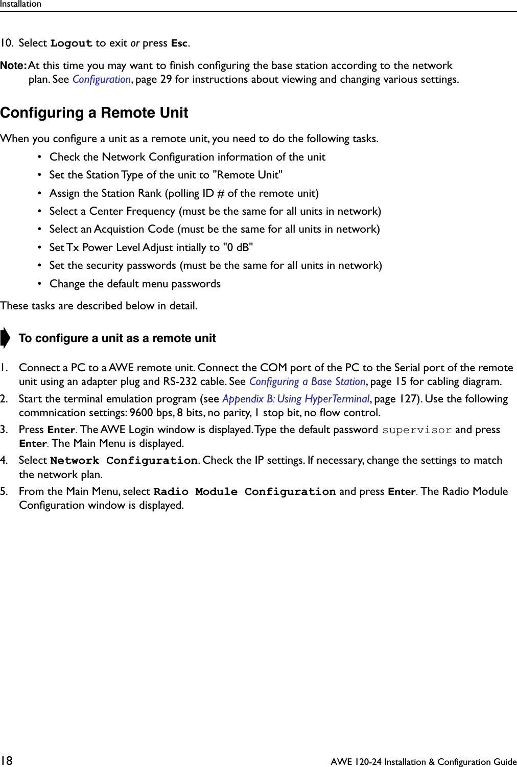 Installation18  AWE 120-24 Installation &amp; Configuration Guide10. Select Logout to exit or press Esc.Note: At this time you may want to ﬁnish conﬁguring the base station according to the network plan. See Conﬁguration, page 29 for instructions about viewing and changing various settings.Conﬁguring a Remote UnitWhen you conﬁgure a unit as a remote unit, you need to do the following tasks. • Check the Network Conﬁguration information of the unit • Set the Station Type of the unit to &quot;Remote Unit&quot; • Assign the Station Rank (polling ID # of the remote unit) • Select a Center Frequency (must be the same for all units in network) • Select an Acquistion Code (must be the same for all units in network) • Set Tx Power Level Adjust intially to &quot;0 dB&quot; • Set the security passwords (must be the same for all units in network) • Change the default menu passwordsThese tasks are described below in detail.➧ To conﬁgure a unit as a remote unit1. Connect a PC to a AWE remote unit. Connect the COM port of the PC to the Serial port of the remote unit using an adapter plug and RS-232 cable. See Conﬁguring a Base Station, page 15 for cabling diagram.2. Start the terminal emulation program (see Appendix B: Using HyperTerminal, page 127). Use the following commnication settings: 9600 bps, 8 bits, no parity, 1 stop bit, no ﬂow control.3. Press Enter. The AWE Login window is displayed. Type the default password supervisor and press Enter. The Main Menu is displayed. 4. Select Network Configuration. Check the IP settings. If necessary, change the settings to match the network plan.5. From the Main Menu, select Radio Module Configuration and press Enter. The Radio Module Conﬁguration window is displayed.