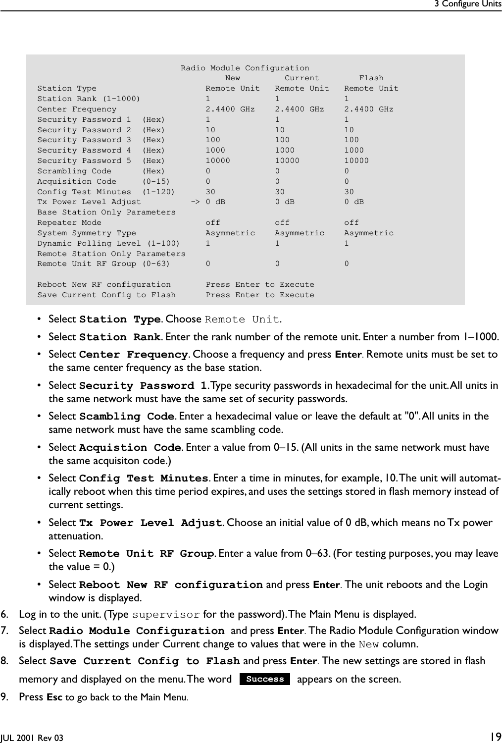 3 Configure UnitsJUL 2001 Rev 03 19 • Select Station Type. Choose Remote Unit. • Select Station Rank. Enter the rank number of the remote unit. Enter a number from 1–1000.  • Select Center Frequency. Choose a frequency and press Enter. Remote units must be set to the same center frequency as the base station. • Select Security Password 1. Type security passwords in hexadecimal for the unit. All units in the same network must have the same set of security passwords. • Select Scambling Code. Enter a hexadecimal value or leave the default at &quot;0&quot;. All units in the same network must have the same scambling code. • Select Acquistion Code. Enter a value from 0–15. (All units in the same network must have the same acquisiton code.) • Select Config Test Minutes. Enter a time in minutes, for example, 10. The unit will automat-ically reboot when this time period expires, and uses the settings stored in ﬂash memory instead of current settings. • Select Tx Power Level Adjust. Choose an initial value of 0 dB, which means no Tx power attenuation. • Select Remote Unit RF Group. Enter a value from 0–63. (For testing purposes, you may leave the value = 0.) • Select Reboot New RF configuration and press Enter. The unit reboots and the Login window is displayed.6. Log in to the unit. (Type supervisor for the password). The Main Menu is displayed.7. Select Radio Module Configuration and press Enter. The Radio Module Conﬁguration window is displayed. The settings under Current change to values that were in the New column.8. Select Save Current Config to Flash and press Enter. The new settings are stored in ﬂash memory and displayed on the menu. The word   appears on the screen.9. Press Esc to go back to the Main Menu.                             Radio Module Configuration                                      New         Current        FlashStation Type                      Remote Unit   Remote Unit   Remote UnitStation Rank (1-1000)             1             1             1Center Frequency                  2.4400 GHz    2.4400 GHz    2.4400 GHzSecurity Password 1  (Hex)        1             1             1Security Password 2  (Hex)        10            10            10Security Password 3  (Hex)        100           100           100Security Password 4  (Hex)        1000          1000          1000Security Password 5  (Hex)        10000         10000         10000Scrambling Code      (Hex)        0             0             0Acquisition Code     (0-15)       0             0             0Config Test Minutes  (1-120)      30            30            30Tx Power Level Adjust          -&gt; 0 dB          0 dB          0 dBBase Station Only ParametersRepeater Mode                     off           off           offSystem Symmetry Type              Asymmetric    Asymmetric    AsymmetricDynamic Polling Level (1-100)     1             1             1Remote Station Only ParametersRemote Unit RF Group (0-63)       0             0             0Reboot New RF configuration       Press Enter to ExecuteSave Current Config to Flash      Press Enter to ExecuteSuccess