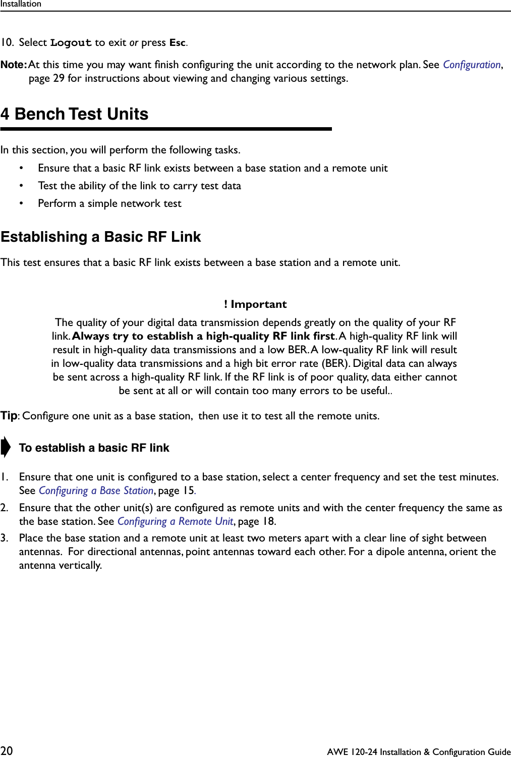 Installation20  AWE 120-24 Installation &amp; Configuration Guide10. Select Logout to exit or press Esc.Note: At this time you may want ﬁnish conﬁguring the unit according to the network plan. See Conﬁguration, page 29 for instructions about viewing and changing various settings.4 Bench Test UnitsIn this section, you will perform the following tasks.• Ensure that a basic RF link exists between a base station and a remote unit• Test the ability of the link to carry test data• Perform a simple network testEstablishing a Basic RF LinkThis test ensures that a basic RF link exists between a base station and a remote unit.Tip: Conﬁgure one unit as a base station,  then use it to test all the remote units.➧ To establish a basic RF link1. Ensure that one unit is conﬁgured to a base station, select a center frequency and set the test minutes. See Conﬁguring a Base Station, page 15.2. Ensure that the other unit(s) are conﬁgured as remote units and with the center frequency the same as the base station. See Conﬁguring a Remote Unit, page 18.3. Place the base station and a remote unit at least two meters apart with a clear line of sight between antennas.  For directional antennas, point antennas toward each other. For a dipole antenna, orient the antenna vertically.! ImportantThe quality of your digital data transmission depends greatly on the quality of your RF link. Always try to establish a high-quality RF link ﬁrst. A high-quality RF link will result in high-quality data transmissions and a low BER. A low-quality RF link will result in low-quality data transmissions and a high bit error rate (BER). Digital data can always be sent across a high-quality RF link. If the RF link is of poor quality, data either cannot be sent at all or will contain too many errors to be useful..