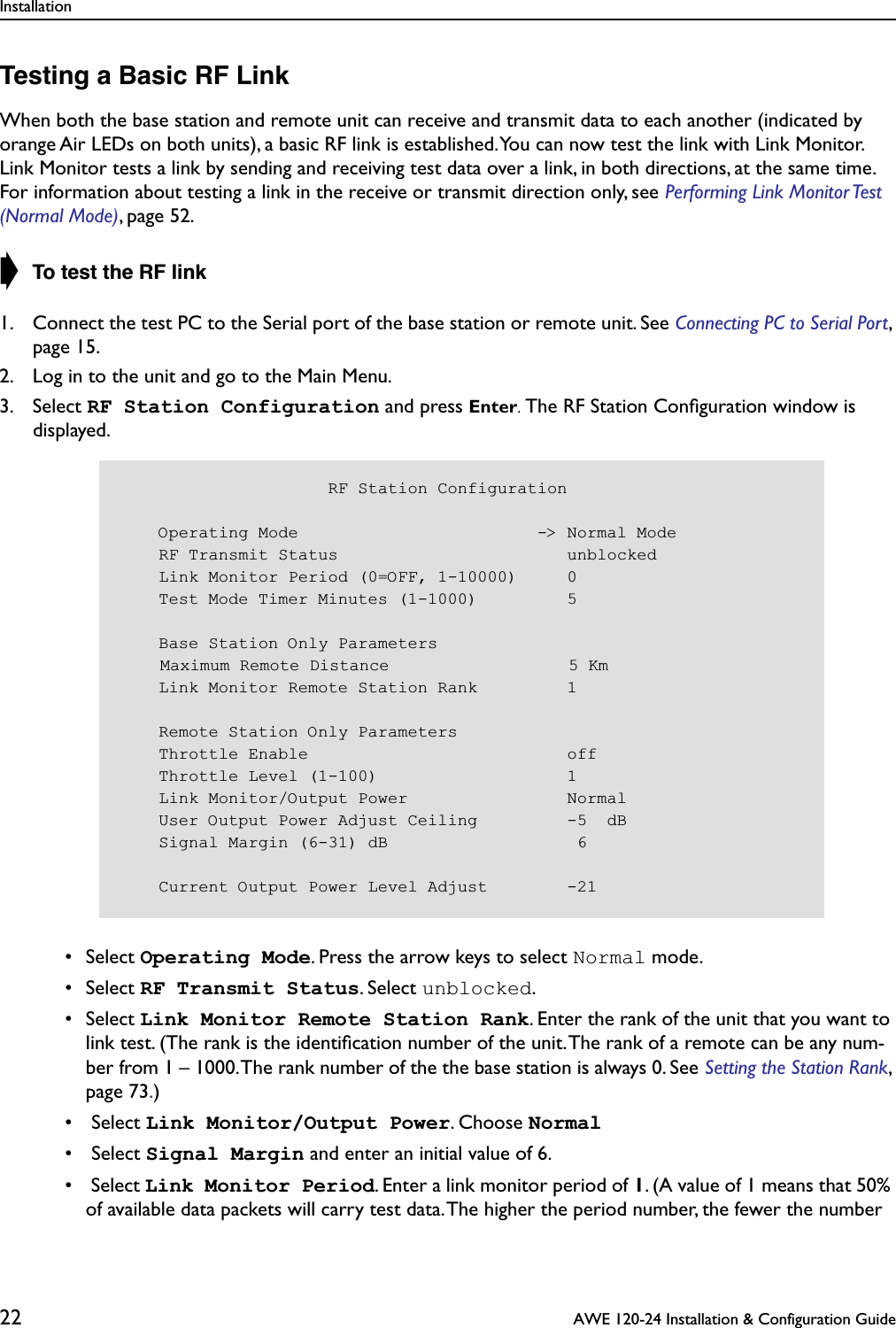 Installation22  AWE 120-24 Installation &amp; Configuration GuideTesting a Basic RF LinkWhen both the base station and remote unit can receive and transmit data to each another (indicated by orange Air LEDs on both units), a basic RF link is established. You can now test the link with Link Monitor. Link Monitor tests a link by sending and receiving test data over a link, in both directions, at the same time. For information about testing a link in the receive or transmit direction only, see Performing Link Monitor Test (Normal Mode), page 52.➧ To test the RF link1. Connect the test PC to the Serial port of the base station or remote unit. See Connecting PC to Serial Port, page 15.2. Log in to the unit and go to the Main Menu.3. Select RF Station Configuration and press Enter. The RF Station Conﬁguration window is displayed. • Select Operating Mode. Press the arrow keys to select Normal mode. • Select RF Transmit Status. Select unblocked. • Select Link Monitor Remote Station Rank. Enter the rank of the unit that you want to link test. (The rank is the identiﬁcation number of the unit. The rank of a remote can be any num-ber from 1 – 1000. The rank number of the the base station is always 0. See Setting the Station Rank, page 73.) •  Select Link Monitor/Output Power. Choose Normal •  Select Signal Margin and enter an initial value of 6. •  Select Link Monitor Period. Enter a link monitor period of 1. (A value of 1 means that 50% of available data packets will carry test data. The higher the period number, the fewer the number                      RF Station Configuration    Operating Mode                        -&gt; Normal Mode    RF Transmit Status                       unblocked    Link Monitor Period (0=OFF, 1-10000)     0    Test Mode Timer Minutes (1-1000)         5    Base Station Only Parameters    Maximum Remote Distance                  5 Km    Link Monitor Remote Station Rank         1    Remote Station Only Parameters    Throttle Enable                          off    Throttle Level (1-100)                   1    Link Monitor/Output Power                Normal    User Output Power Adjust Ceiling         -5  dB    Signal Margin (6-31) dB                   6    Current Output Power Level Adjust        -21