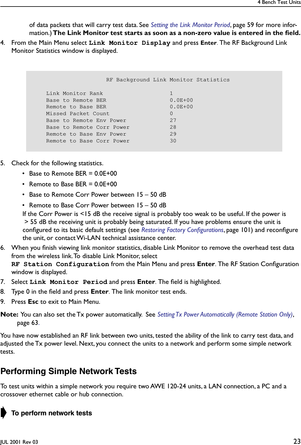 4 Bench Test UnitsJUL 2001 Rev 03 23of data packets that will carry test data. See Setting the Link Monitor Period, page 59 for more infor-mation.) The Link Monitor test starts as soon as a non-zero value is entered in the ﬁeld.4. From the Main Menu select Link Monitor Display and press Enter. The RF Background Link Monitor Statistics window is displayed.5. Check for the following statistics. • Base to Remote BER = 0.0E+00 • Remote to Base BER = 0.0E+00 • Base to Remote Corr Power between 15 – 50 dB • Remote to Base Corr Power between 15 – 50 dB  If the Corr Power is &lt;15 dB the receive signal is probably too weak to be useful. If the power is &gt; 55 dB the receiving unit is probably being saturated. If you have problems ensure the unit is conﬁgured to its basic default settings (see Restoring Factory Conﬁgurations, page 101) and reconﬁgure the unit, or contact Wi-LAN technical assistance center.6. When you ﬁnish viewing link monitor statistics, disable Link Monitor to remove the overhead test data from the wireless link. To disable Link Monitor, select RF Station Configuration from the Main Menu and press Enter. The RF Station Conﬁguration window is displayed.7. Select Link Monitor Period and press Enter. The ﬁeld is highlighted.8. Type 0 in the ﬁeld and press Enter. The link monitor test ends.9. Press Esc to exit to Main Menu.Note:  You can also set the Tx power automatically.  See Setting Tx Power Automatically (Remote Station Only), page 63.You have now established an RF link between two units, tested the ability of the link to carry test data, and   adjusted the Tx power level. Next, you connect the units to a network and perform some simple network tests.Performing Simple Network TestsTo test units within a simple network you require two AWE 120-24 units, a LAN connection, a PC and a crossover ethernet cable or hub connection.➧ To perform network tests                      RF Background Link Monitor Statistics    Link Monitor Rank                    1    Base to Remote BER                   0.0E+00    Remote to Base BER                   0.0E+00    Missed Packet Count                  0    Base to Remote Env Power             27    Base to Remote Corr Power            28    Remote to Base Env Power             29    Remote to Base Corr Power            30