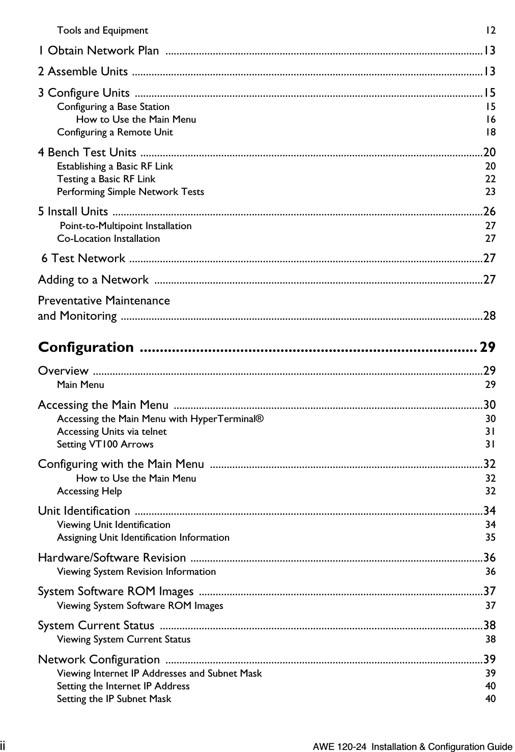  ii   AWE 120-24  Installation &amp; Configuration Guide  Tools and Equipment  12 1 Obtain Network Plan  ..................................................................................................................132 Assemble Units ..............................................................................................................................133 Configure Units .............................................................................................................................15 Configuring a Base Station  15How to Use the Main Menu  16Configuring a Remote Unit  18 4 Bench Test Units ...........................................................................................................................20 Establishing a Basic RF Link  20Testing a Basic RF Link  22Performing Simple Network Tests  23 5 Install Units .....................................................................................................................................26  Point-to-Multipoint Installation  27Co-Location Installation  27  6 Test Network ...............................................................................................................................27Adding to a Network  ......................................................................................................................27Preventative Maintenanceand Monitoring ..................................................................................................................................28 Configuration .................................................................................... 29 Overview ............................................................................................................................................29 Main Menu  29 Accessing the Main Menu  ...............................................................................................................30 Accessing the Main Menu with HyperTerminal®  30Accessing Units via telnet  31Setting VT100 Arrows  31 Configuring with the Main Menu  ..................................................................................................32 How to Use the Main Menu  32Accessing Help  32 Unit Identification .............................................................................................................................34 Viewing Unit Identification  34Assigning Unit Identification Information  35 Hardware/Software Revision .........................................................................................................36 Viewing System Revision Information  36 System Software ROM Images ......................................................................................................37 Viewing System Software ROM Images  37 System Current Status  ....................................................................................................................38 Viewing System Current Status  38 Network Configuration  ..................................................................................................................39 Viewing Internet IP Addresses and Subnet Mask  39Setting the Internet IP Address  40Setting the IP Subnet Mask  40