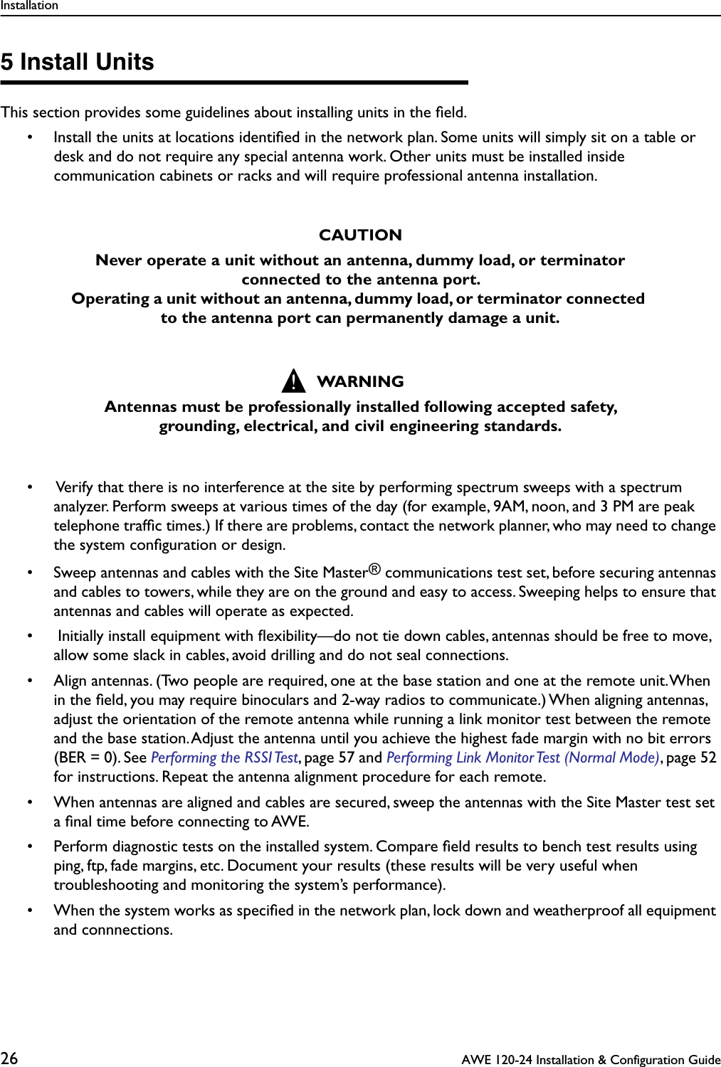 Installation26  AWE 120-24 Installation &amp; Configuration Guide5 Install UnitsThis section provides some guidelines about installing units in the ﬁeld.• Install the units at locations identiﬁed in the network plan. Some units will simply sit on a table or desk and do not require any special antenna work. Other units must be installed inside communication cabinets or racks and will require professional antenna installation.    •  Verify that there is no interference at the site by performing spectrum sweeps with a spectrum analyzer. Perform sweeps at various times of the day (for example, 9AM, noon, and 3 PM are peak telephone trafﬁc times.) If there are problems, contact the network planner, who may need to change the system conﬁguration or design.• Sweep antennas and cables with the Site Master® communications test set, before securing antennas and cables to towers, while they are on the ground and easy to access. Sweeping helps to ensure that antennas and cables will operate as expected.• Initially install equipment with ﬂexibility—do not tie down cables, antennas should be free to move, allow some slack in cables, avoid drilling and do not seal connections.• Align antennas. (Two people are required, one at the base station and one at the remote unit. When in the ﬁeld, you may require binoculars and 2-way radios to communicate.) When aligning antennas, adjust the orientation of the remote antenna while running a link monitor test between the remote and the base station. Adjust the antenna until you achieve the highest fade margin with no bit errors (BER = 0). See Performing the RSSI Test, page 57 and Performing Link Monitor Test (Normal Mode), page 52 for instructions. Repeat the antenna alignment procedure for each remote.• When antennas are aligned and cables are secured, sweep the antennas with the Site Master test set a ﬁnal time before connecting to AWE.• Perform diagnostic tests on the installed system. Compare ﬁeld results to bench test results using ping, ftp, fade margins, etc. Document your results (these results will be very useful when troubleshooting and monitoring the system’s performance).• When the system works as speciﬁed in the network plan, lock down and weatherproof all equipment and connnections.CAUTIONNever operate a unit without an antenna, dummy load, or terminator connected to the antenna port. Operating a unit without an antenna, dummy load, or terminator connected to the antenna port can permanently damage a unit.WARNINGAntennas must be professionally installed following accepted safety, grounding, electrical, and civil engineering standards.!