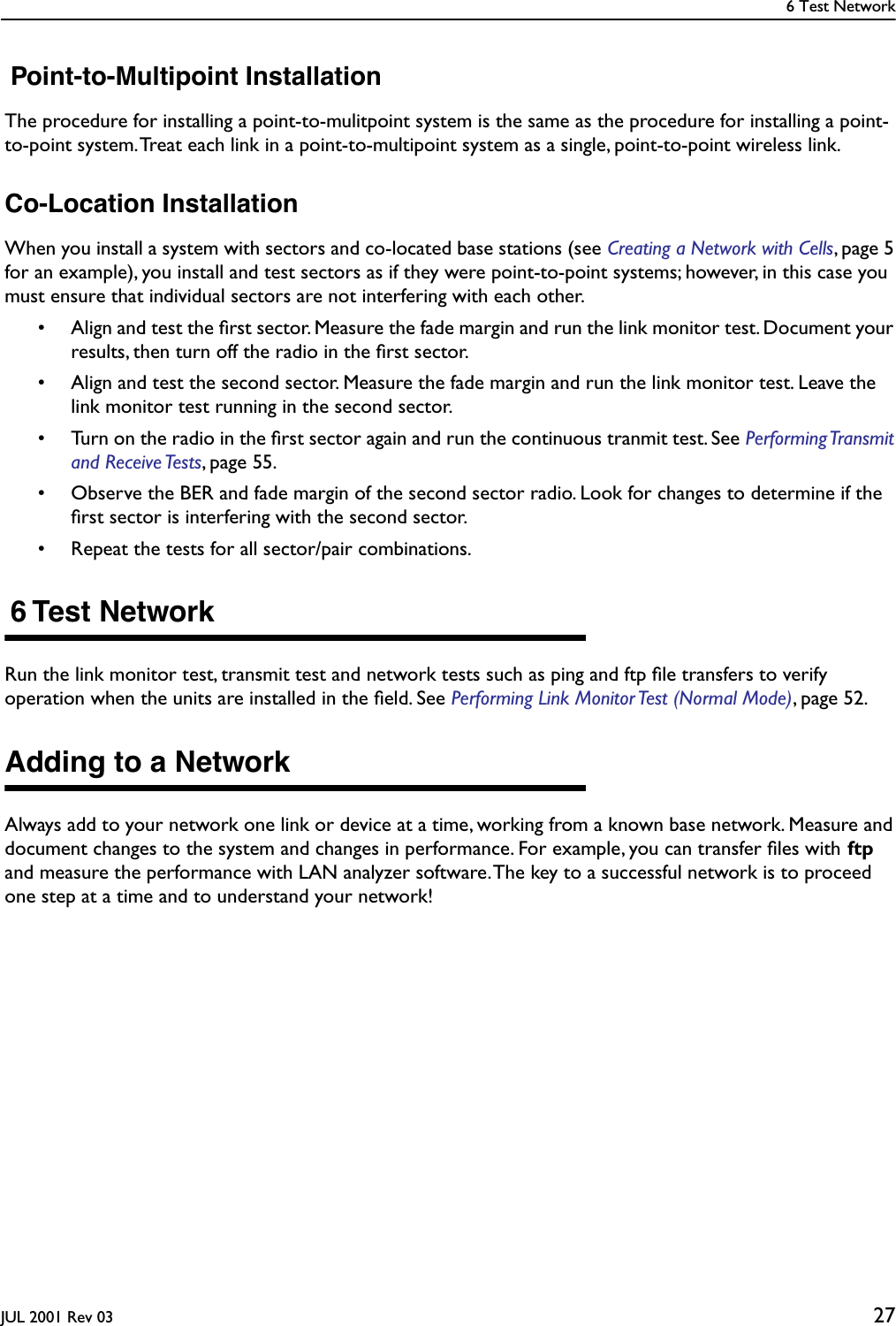 6 Test NetworkJUL 2001 Rev 03 27 Point-to-Multipoint InstallationThe procedure for installing a point-to-mulitpoint system is the same as the procedure for installing a point-to-point system. Treat each link in a point-to-multipoint system as a single, point-to-point wireless link.Co-Location InstallationWhen you install a system with sectors and co-located base stations (see Creating a Network with Cells, page 5 for an example), you install and test sectors as if they were point-to-point systems; however, in this case you must ensure that individual sectors are not interfering with each other.• Align and test the ﬁrst sector. Measure the fade margin and run the link monitor test. Document your results, then turn off the radio in the ﬁrst sector.• Align and test the second sector. Measure the fade margin and run the link monitor test. Leave the link monitor test running in the second sector.• Turn on the radio in the ﬁrst sector again and run the continuous tranmit test. See Performing Transmit and Receive Tests, page 55.• Observe the BER and fade margin of the second sector radio. Look for changes to determine if the ﬁrst sector is interfering with the second sector.• Repeat the tests for all sector/pair combinations. 6 Test NetworkRun the link monitor test, transmit test and network tests such as ping and ftp ﬁle transfers to verify operation when the units are installed in the ﬁeld. See Performing Link Monitor Test (Normal Mode), page 52. Adding to a NetworkAlways add to your network one link or device at a time, working from a known base network. Measure and document changes to the system and changes in performance. For example, you can transfer ﬁles with ftp and measure the performance with LAN analyzer software. The key to a successful network is to proceed one step at a time and to understand your network!