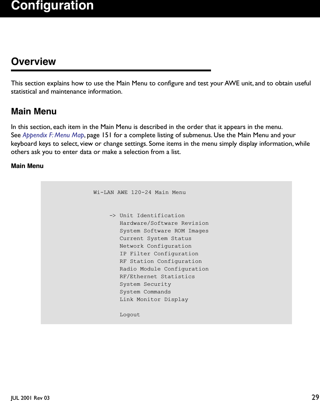 JUL 2001 Rev 03 29ConﬁgurationOverviewThis section explains how to use the Main Menu to conﬁgure and test your AWE unit, and to obtain useful statistical and maintenance information.Main MenuIn this section, each item in the Main Menu is described in the order that it appears in the menu. See Appendix F: Menu Map, page 151 for a complete listing of submenus. Use the Main Menu and your keyboard keys to select, view or change settings. Some items in the menu simply display information, while others ask you to enter data or make a selection from a list.Main Menu            Wi-LAN AWE 120-24 Main Menu                  -&gt; Unit Identification                     Hardware/Software Revision                     System Software ROM Images                     Current System Status                     Network Configuration                     IP Filter Configuration                     RF Station Configuration                     Radio Module Configuration                     RF/Ethernet Statistics                     System Security                     System Commands                     Link Monitor Display                     Logout