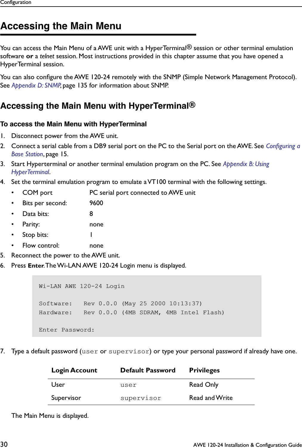 Configuration30  AWE 120-24 Installation &amp; Configuration GuideAccessing the Main MenuYou can access the Main Menu of a AWE unit with a HyperTerminal® session or other terminal emulation software or a telnet session. Most instructions provided in this chapter assume that you have opened a HyperTerminal session.You can also conﬁgure the AWE 120-24 remotely with the SNMP (Simple Network Management Protocol). See Appendix D: SNMP, page 135 for information about SNMP.Accessing the Main Menu with HyperTerminal®To access the Main Menu with HyperTerminal1. Disconnect power from the AWE unit.2. Connect a serial cable from a DB9 serial port on the PC to the Serial port on the AWE. See Conﬁguring a Base Station, page 15.3. Start Hyperterminal or another terminal emulation program on the PC. See Appendix B: Using HyperTerminal.4. Set the terminal emulation program to emulate a VT100 terminal with the following settings.• COM port PC serial port connected to AWE unit• Bits per second: 9600• Data bits: 8• Parity: none• Stop bits: 1• Flow control: none5. Reconnect the power to the AWE unit.6. Press Enter. The Wi-LAN AWE 120-24 Login menu is displayed.7. Type a default password (user or supervisor) or type your personal password if already have one.The Main Menu is displayed.Login Account Default Password PrivilegesUser user Read OnlySupervisor supervisor Read and WriteWi-LAN AWE 120-24 LoginSoftware:   Rev 0.0.0 (May 25 2000 10:13:37)Hardware:   Rev 0.0.0 (4MB SDRAM, 4MB Intel Flash)Enter Password: