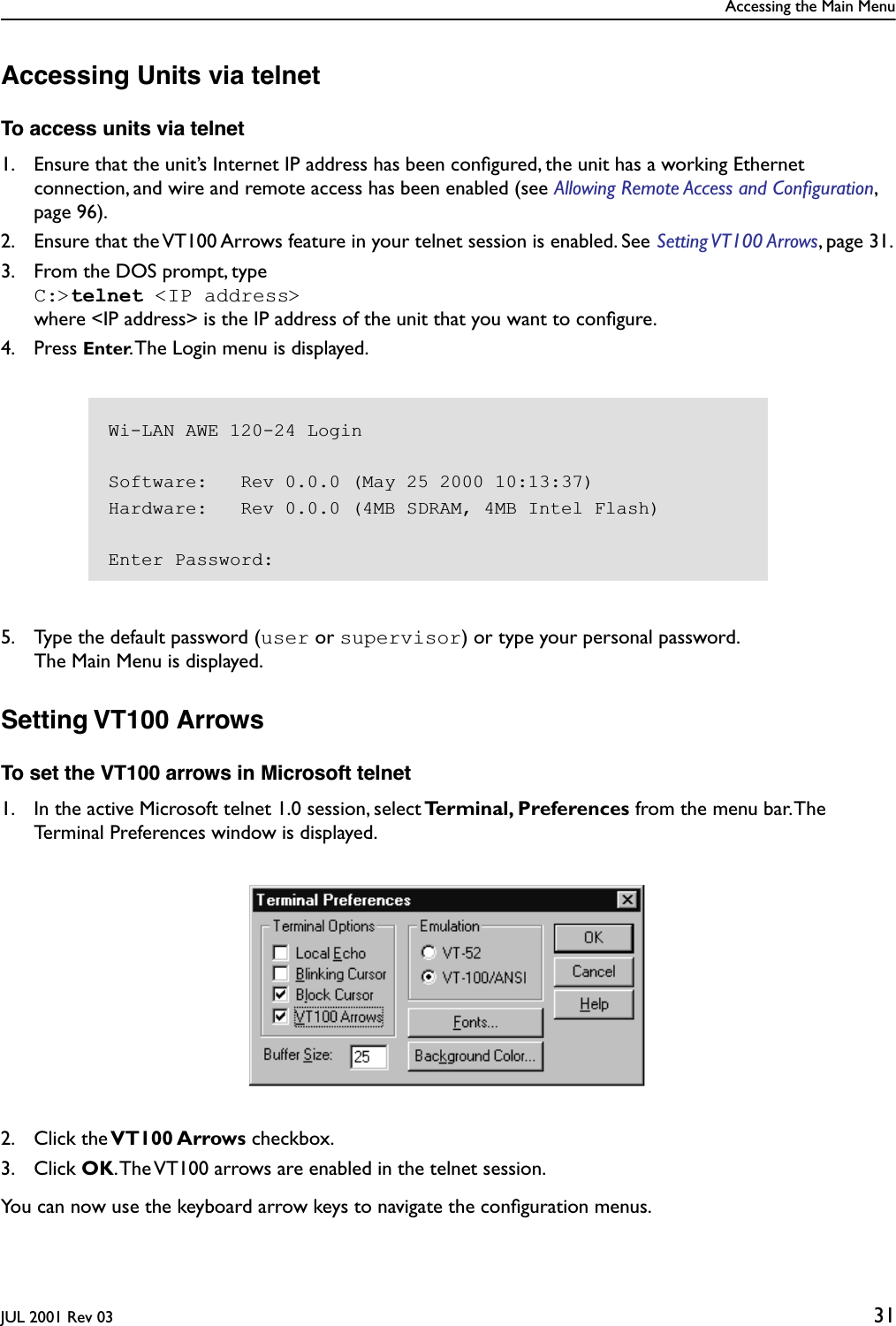 Accessing the Main MenuJUL 2001 Rev 03 31Accessing Units via telnetTo access units via telnet1. Ensure that the unit’s Internet IP address has been conﬁgured, the unit has a working Ethernet connection, and wire and remote access has been enabled (see Allowing Remote Access and Conﬁguration, page 96).2. Ensure that the VT100 Arrows feature in your telnet session is enabled. See Setting VT100 Arrows, page 31.3. From the DOS prompt, typeC:&gt;telnet &lt;IP address&gt; where &lt;IP address&gt; is the IP address of the unit that you want to conﬁgure.4. Press Enter. The Login menu is displayed.5. Type the default password (user or supervisor) or type your personal password.The Main Menu is displayed. Setting VT100 ArrowsTo set the VT100 arrows in Microsoft telnet1. In the active Microsoft telnet 1.0 session, select Terminal, Preferences from the menu bar. The Terminal Preferences window is displayed.2. Click the VT100 Arrows checkbox.3. Click OK. The VT100 arrows are enabled in the telnet session.You can now use the keyboard arrow keys to navigate the conﬁguration menus.Wi-LAN AWE 120-24 LoginSoftware:   Rev 0.0.0 (May 25 2000 10:13:37)Hardware:   Rev 0.0.0 (4MB SDRAM, 4MB Intel Flash)Enter Password: