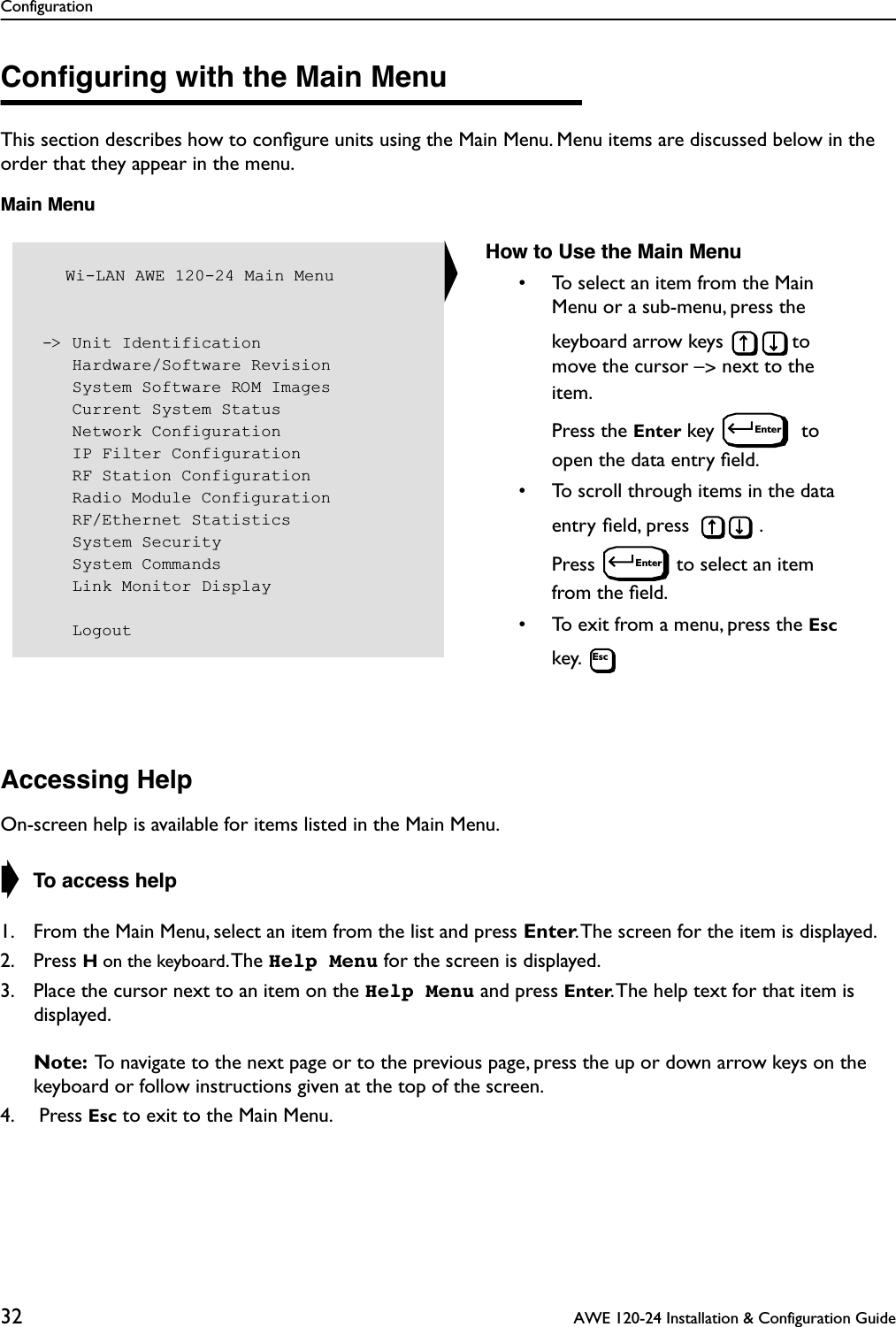 Configuration32  AWE 120-24 Installation &amp; Configuration GuideConﬁguring with the Main MenuThis section describes how to conﬁgure units using the Main Menu. Menu items are discussed below in the order that they appear in the menu.Main MenuAccessing HelpOn-screen help is available for items listed in the Main Menu.➧ To access help1. From the Main Menu, select an item from the list and press Enter. The screen for the item is displayed.2. Press H on the keyboard. The  Help Menu for the screen is displayed. 3. Place the cursor next to an item on the Help Menu and press Enter. The help text for that item is displayed.Note:  To navigate to the next page or to the previous page, press the up or down arrow keys on the keyboard or follow instructions given at the top of the screen.4.  Press Esc to exit to the Main Menu.   Wi-LAN AWE 120-24 Main Menu -&gt; Unit Identification    Hardware/Software Revision    System Software ROM Images    Current System Status    Network Configuration    IP Filter Configuration    RF Station Configuration    Radio Module Configuration    RF/Ethernet Statistics    System Security    System Commands    Link Monitor Display    LogoutHow to Use the Main Menu• To select an item from the Main Menu or a sub-menu, press the keyboard arrow keys  to move the cursor –&gt; next to the item. Press the Enter key   to open the data entry ﬁeld.• To scroll through items in the data entry ﬁeld, press  . Press  to select an item from the ﬁeld.• To exit from a menu, press the Esc key. EnterEnterEsc