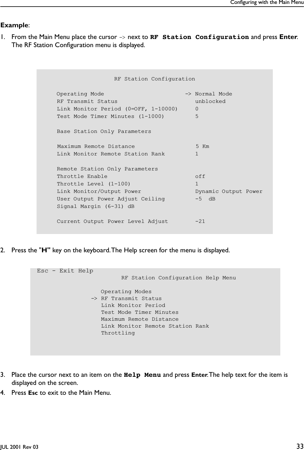 Configuring with the Main MenuJUL 2001 Rev 03 33Example:1. From the Main Menu place the cursor -&gt; next to RF Station Configuration and press Enter. The RF Station Conﬁguration menu is displayed.2. Press the &quot;H&quot; key on the keyboard. The Help screen for the menu is displayed. 3. Place the cursor next to an item on the Help Menu and press Enter. The help text for the item is displayed on the screen.4. Press Esc to exit to the Main Menu.                     RF Station Configuration    Operating Mode                        -&gt; Normal Mode    RF Transmit Status                       unblocked    Link Monitor Period (0=OFF, 1-10000)     0    Test Mode Timer Minutes (1-1000)         5    Base Station Only Parameters    Maximum Remote Distance                  5 Km    Link Monitor Remote Station Rank         1    Remote Station Only Parameters    Throttle Enable                          off    Throttle Level (1-100)                   1    Link Monitor/Output Power                Dynamic Output Power    User Output Power Adjust Ceiling         -5  dB    Signal Margin (6-31) dB    Current Output Power Level Adjust        -21Esc - Exit Help                         RF Station Configuration Help Menu                   Operating Modes                -&gt; RF Transmit Status                   Link Monitor Period                   Test Mode Timer Minutes                   Maximum Remote Distance                   Link Monitor Remote Station Rank                   Throttling