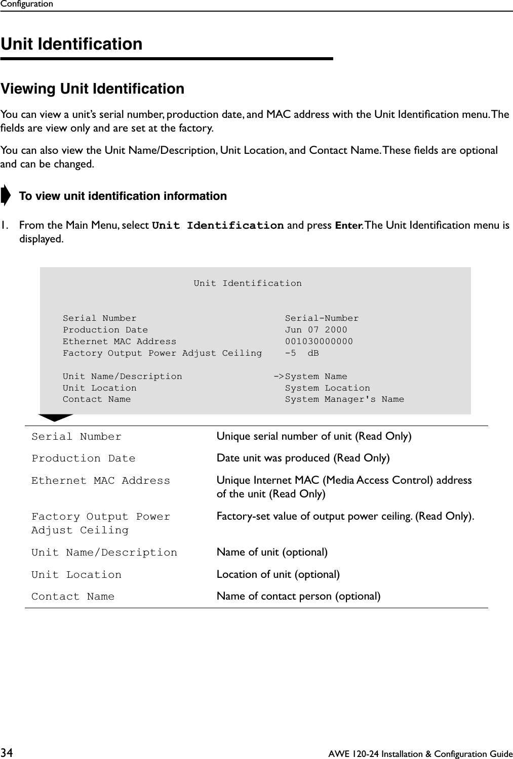 Configuration34  AWE 120-24 Installation &amp; Configuration GuideUnit IdentiﬁcationViewing Unit IdentiﬁcationYou can view a unit’s serial number, production date, and MAC address with the Unit Identiﬁcation menu. The ﬁelds are view only and are set at the factory. You can also view the Unit Name/Description, Unit Location, and Contact Name. These ﬁelds are optional and can be changed.➧ To view unit identiﬁcation information1. From the Main Menu, select Unit Identification and press Enter. The Unit Identiﬁcation menu is displayed.              Serial Number Unique serial number of unit (Read Only)Production Date Date unit was produced (Read Only)Ethernet MAC Address Unique Internet MAC (Media Access Control) address of the unit (Read Only)Factory Output Power Adjust CeilingFactory-set value of output power ceiling. (Read Only).Unit Name/Description Name of unit (optional)Unit Location Location of unit (optional)Contact Name Name of contact person (optional)                         Unit Identification  Serial Number                          Serial-Number  Production Date                        Jun 07 2000  Ethernet MAC Address                   001030000000  Factory Output Power Adjust Ceiling    -5  dB    Unit Name/Description                -&gt;System Name  Unit Location                          System Location  Contact Name                           System Manager&apos;s Name