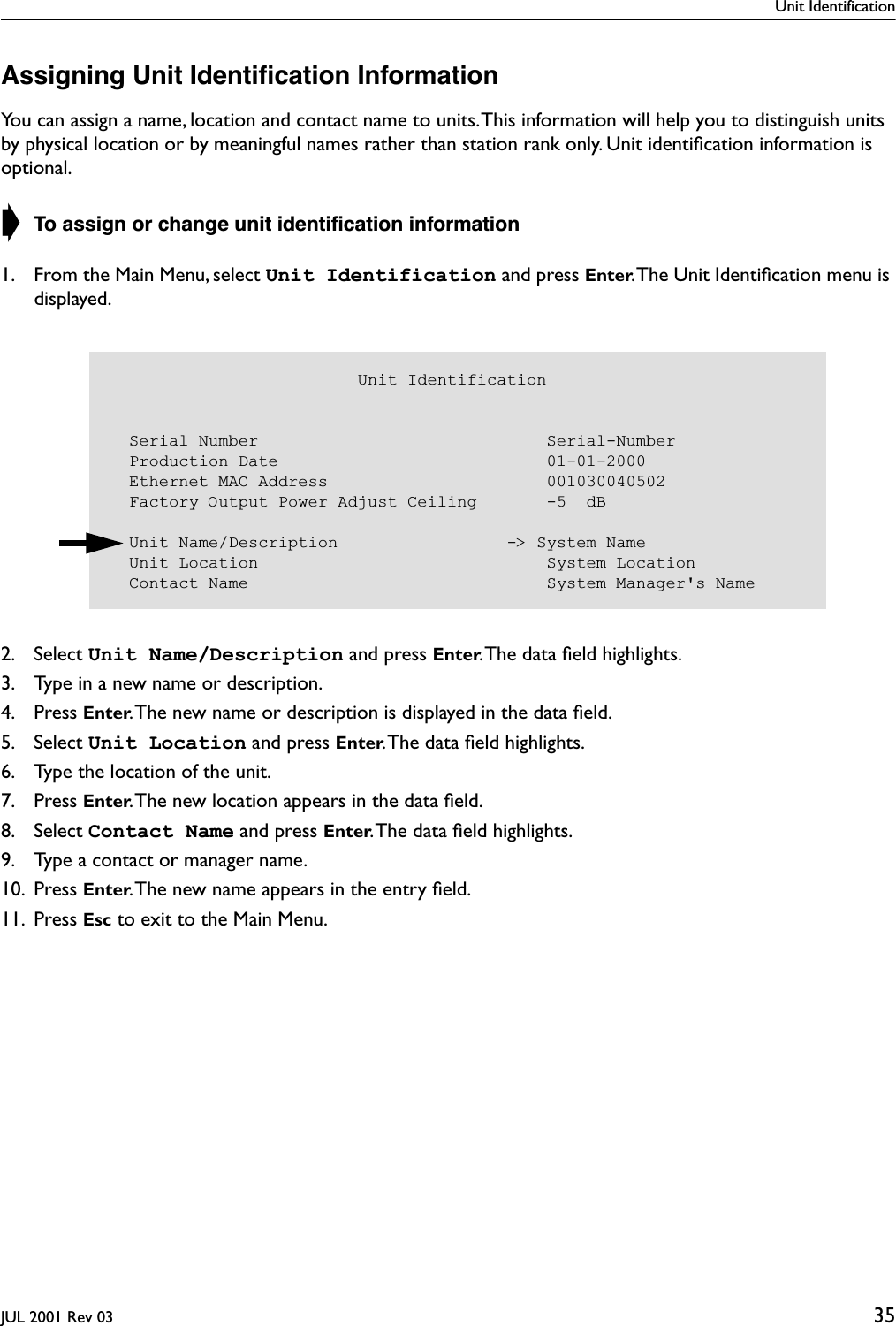 Unit IdentificationJUL 2001 Rev 03 35Assigning Unit Identiﬁcation InformationYou can assign a name, location and contact name to units. This information will help you to distinguish units by physical location or by meaningful names rather than station rank only. Unit identiﬁcation information is optional.➧ To assign or change unit identiﬁcation information1. From the Main Menu, select Unit Identification and press Enter. The Unit Identiﬁcation menu is displayed.2. Select Unit Name/Description and press Enter. The data ﬁeld highlights.3. Type in a new name or description.4. Press Enter. The new name or description is displayed in the data ﬁeld.5. Select Unit Location and press Enter. The data ﬁeld highlights.6. Type the location of the unit.7. Press Enter. The new location appears in the data ﬁeld.8. Select Contact Name and press Enter. The data ﬁeld highlights.9. Type a contact or manager name.10. Press Enter. The new name appears in the entry ﬁeld.11. Press Esc to exit to the Main Menu.                         Unit Identification  Serial Number                             Serial-Number  Production Date                           01-01-2000  Ethernet MAC Address                      001030040502  Factory Output Power Adjust Ceiling       -5  dB    Unit Name/Description                 -&gt; System Name  Unit Location                             System Location  Contact Name                              System Manager&apos;s Name