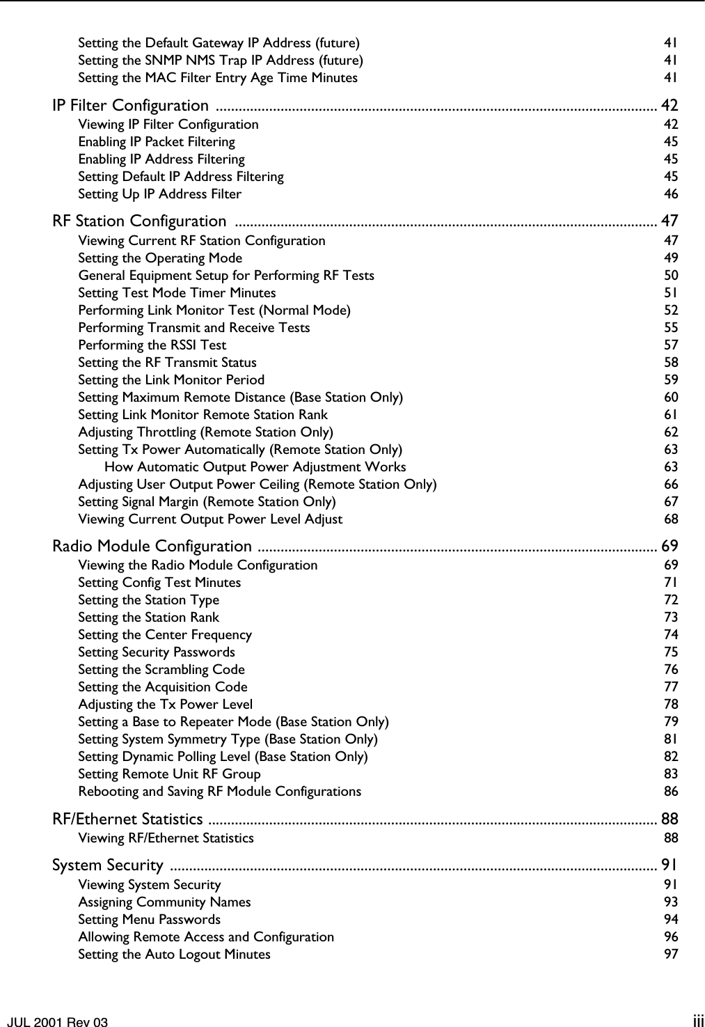    JUL 2001 Rev 03 iii Setting the Default Gateway IP Address (future)  41Setting the SNMP NMS Trap IP Address (future)  41Setting the MAC Filter Entry Age Time Minutes  41 IP Filter Configuration .................................................................................................................... 42 Viewing IP Filter Configuration  42Enabling IP Packet Filtering  45Enabling IP Address Filtering  45Setting Default IP Address Filtering  45Setting Up IP Address Filter  46 RF Station Configuration  ............................................................................................................... 47 Viewing Current RF Station Configuration  47Setting the Operating Mode  49General Equipment Setup for Performing RF Tests  50Setting Test Mode Timer Minutes  51Performing Link Monitor Test (Normal Mode)  52Performing Transmit and Receive Tests  55Performing the RSSI Test  57Setting the RF Transmit Status  58Setting the Link Monitor Period  59Setting Maximum Remote Distance (Base Station Only)  60Setting Link Monitor Remote Station Rank  61Adjusting Throttling (Remote Station Only)  62Setting Tx Power Automatically (Remote Station Only)  63How Automatic Output Power Adjustment Works  63Adjusting User Output Power Ceiling (Remote Station Only)  66Setting Signal Margin (Remote Station Only)  67Viewing Current Output Power Level Adjust  68 Radio Module Configuration ......................................................................................................... 69 Viewing the Radio Module Configuration  69Setting Config Test Minutes  71Setting the Station Type  72Setting the Station Rank  73Setting the Center Frequency  74Setting Security Passwords  75Setting the Scrambling Code  76Setting the Acquisition Code  77Adjusting the Tx Power Level  78Setting a Base to Repeater Mode (Base Station Only)  79Setting System Symmetry Type (Base Station Only)  81Setting Dynamic Polling Level (Base Station Only)  82Setting Remote Unit RF Group  83Rebooting and Saving RF Module Configurations  86 RF/Ethernet Statistics ...................................................................................................................... 88 Viewing RF/Ethernet Statistics  88 System Security ................................................................................................................................ 91 Viewing System Security  91Assigning Community Names  93Setting Menu Passwords  94Allowing Remote Access and Configuration  96Setting the Auto Logout Minutes  97