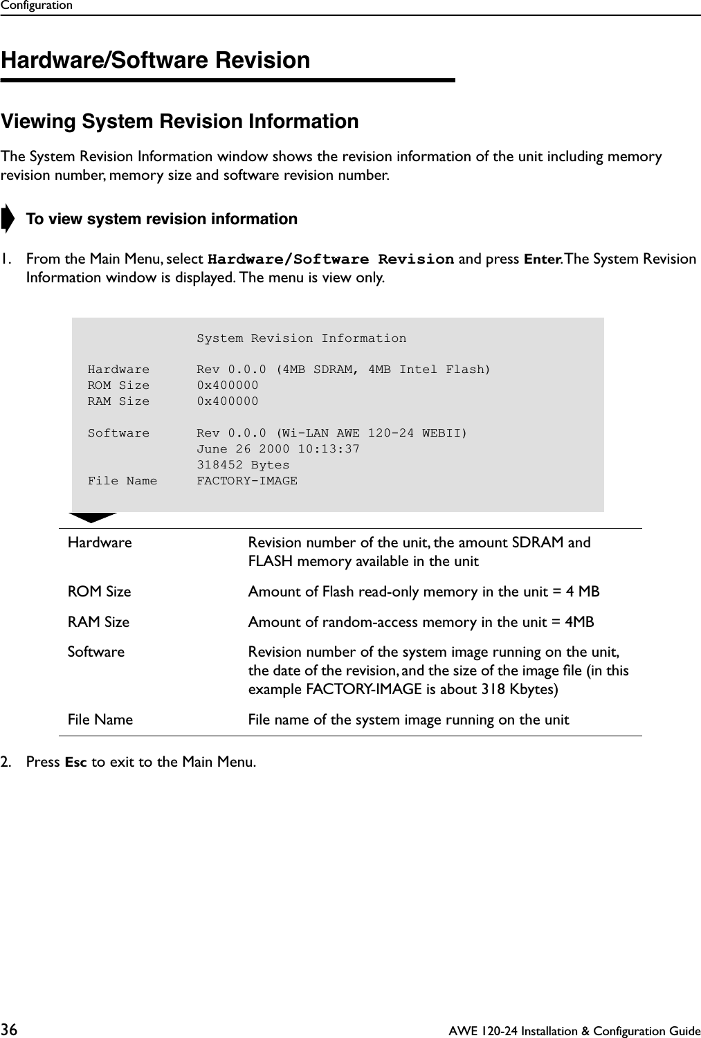 Configuration36  AWE 120-24 Installation &amp; Configuration GuideHardware/Software RevisionViewing System Revision InformationThe System Revision Information window shows the revision information of the unit including memory revision number, memory size and software revision number. ➧ To view system revision information1. From the Main Menu, select Hardware/Software Revision and press Enter. The System Revision Information window is displayed. The menu is view only.2. Press Esc to exit to the Main Menu.Hardware Revision number of the unit, the amount SDRAM and FLASH memory available in the unitROM Size Amount of Flash read-only memory in the unit = 4 MBRAM Size Amount of random-access memory in the unit = 4MBSoftware Revision number of the system image running on the unit, the date of the revision, and the size of the image ﬁle (in this example FACTORY-IMAGE is about 318 Kbytes)File Name File name of the system image running on the unit                                       System Revision InformationHardware      Rev 0.0.0 (4MB SDRAM, 4MB Intel Flash)ROM Size      0x400000RAM Size      0x400000Software      Rev 0.0.0 (Wi-LAN AWE 120-24 WEBII)              June 26 2000 10:13:37              318452 BytesFile Name     FACTORY-IMAGE