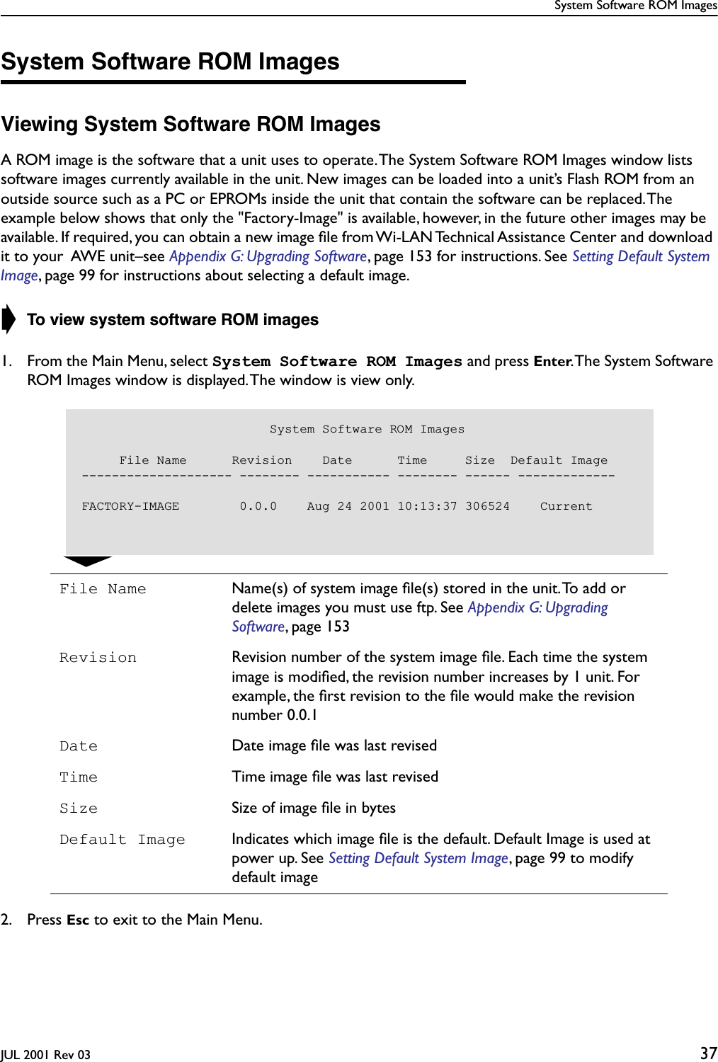 System Software ROM ImagesJUL 2001 Rev 03 37System Software ROM ImagesViewing System Software ROM ImagesA ROM image is the software that a unit uses to operate. The System Software ROM Images window lists software images currently available in the unit. New images can be loaded into a unit’s Flash ROM from an outside source such as a PC or EPROMs inside the unit that contain the software can be replaced. The example below shows that only the &quot;Factory-Image&quot; is available, however, in the future other images may be available. If required, you can obtain a new image ﬁle from Wi-LAN Technical Assistance Center and download it to your  AWE unit–see Appendix G: Upgrading Software, page 153 for instructions. See Setting Default System Image, page 99 for instructions about selecting a default image.➧ To view system software ROM images1. From the Main Menu, select System Software ROM Images and press Enter. The System Software ROM Images window is displayed. The window is view only.2. Press Esc to exit to the Main Menu.File Name Name(s) of system image ﬁle(s) stored in the unit. To add or delete images you must use ftp. See Appendix G: Upgrading Software, page 153Revision Revision number of the system image ﬁle. Each time the system image is modiﬁed, the revision number increases by 1 unit. For example, the ﬁrst revision to the ﬁle would make the revision number 0.0.1Date Date image ﬁle was last revisedTime Time image ﬁle was last revisedSize Size of image ﬁle in bytesDefault Image Indicates which image ﬁle is the default. Default Image is used at power up. See Setting Default System Image, page 99 to modify default image                         System Software ROM Images     File Name      Revision    Date      Time     Size  Default Image-------------------- -------- ----------- -------- ------ -------------FACTORY-IMAGE        0.0.0    Aug 24 2001 10:13:37 306524    Current
