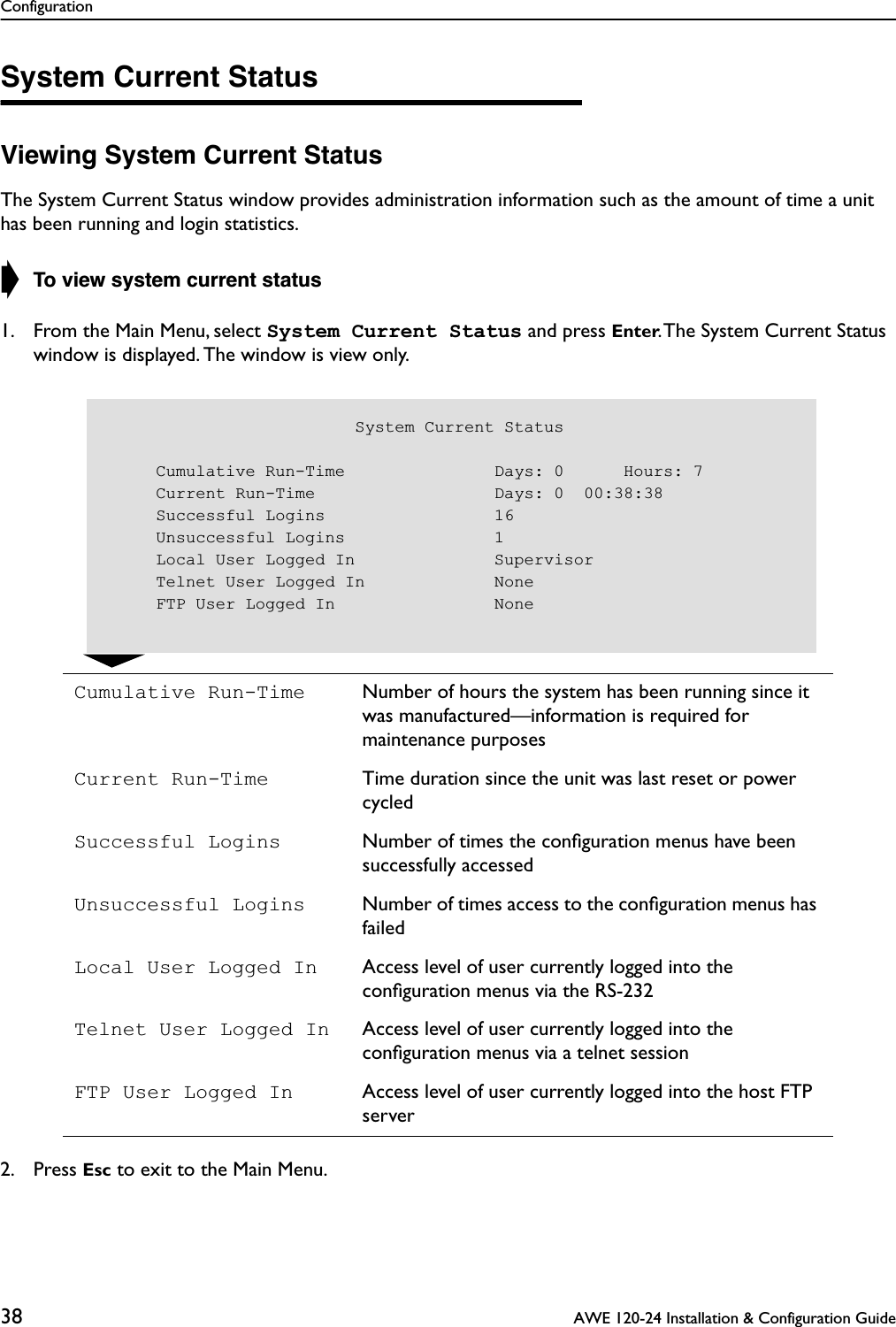 Configuration38  AWE 120-24 Installation &amp; Configuration GuideSystem Current StatusViewing System Current StatusThe System Current Status window provides administration information such as the amount of time a unit has been running and login statistics.➧ To view system current status1. From the Main Menu, select System Current Status and press Enter. The System Current Status window is displayed. The window is view only.2. Press Esc to exit to the Main Menu.Cumulative Run-Time Number of hours the system has been running since it was manufactured—information is required for maintenance purposesCurrent Run-Time Time duration since the unit was last reset or power cycledSuccessful Logins Number of times the conﬁguration menus have been successfully accessedUnsuccessful Logins Number of times access to the conﬁguration menus has failedLocal User Logged In Access level of user currently logged into the conﬁguration menus via the RS-232Telnet User Logged In Access level of user currently logged into the conﬁguration menus via a telnet sessionFTP User Logged In Access level of user currently logged into the host FTP server                         System Current Status     Cumulative Run-Time               Days: 0      Hours: 7     Current Run-Time                  Days: 0  00:38:38     Successful Logins                 16     Unsuccessful Logins               1     Local User Logged In              Supervisor     Telnet User Logged In             None     FTP User Logged In                None