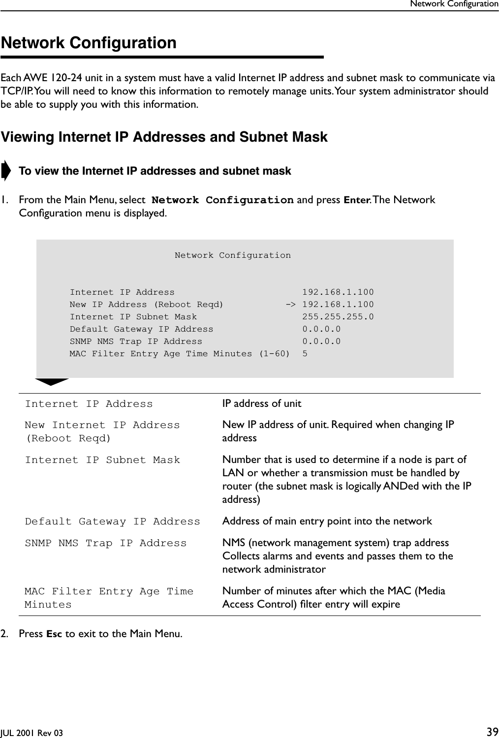 Network ConfigurationJUL 2001 Rev 03 39Network ConﬁgurationEach AWE 120-24 unit in a system must have a valid Internet IP address and subnet mask to communicate via TCP/IP. You will need to know this information to remotely manage units. Your system administrator should be able to supply you with this information.Viewing Internet IP Addresses and Subnet Mask➧ To view the Internet IP addresses and subnet mask1. From the Main Menu, select  Network Configuration and press Enter. The  Network Conﬁguration menu is displayed.2. Press Esc to exit to the Main Menu.Internet IP Address IP address of unitNew Internet IP Address (Reboot Reqd)New IP address of unit. Required when changing IP addressInternet IP Subnet Mask Number that is used to determine if a node is part of LAN or whether a transmission must be handled by router (the subnet mask is logically ANDed with the IP address)Default Gateway IP Address Address of main entry point into the networkSNMP NMS Trap IP Address NMS (network management system) trap address Collects alarms and events and passes them to the network administratorMAC Filter Entry Age Time MinutesNumber of minutes after which the MAC (Media Access Control) ﬁlter entry will expire                       Network Configuration    Internet IP Address                       192.168.1.100    New IP Address (Reboot Reqd)           -&gt; 192.168.1.100    Internet IP Subnet Mask                   255.255.255.0    Default Gateway IP Address                0.0.0.0    SNMP NMS Trap IP Address                  0.0.0.0    MAC Filter Entry Age Time Minutes (1-60)  5