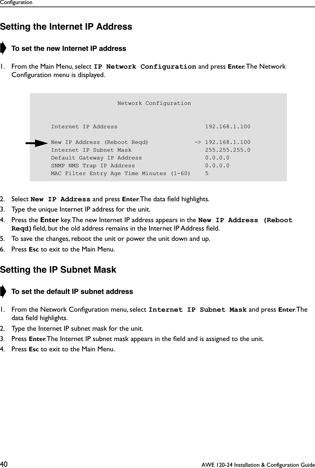 Configuration40  AWE 120-24 Installation &amp; Configuration GuideSetting the Internet IP Address➧ To set the new Internet IP address1. From the Main Menu, select IP Network Configuration and press Enter. The  Network Conﬁguration menu is displayed.2. Select New IP Address and press Enter. The data ﬁeld highlights.3. Type the unique Internet IP address for the unit.4. Press the Enter key. The new Internet IP address appears in the New IP Address (Reboot Reqd)ﬁeld, but the old address remains in the Internet IP Address ﬁeld.5. To save the changes, reboot the unit or power the unit down and up.6. Press Esc to exit to the Main Menu.Setting the IP Subnet Mask➧ To set the default IP subnet address1. From the Network Conﬁguration menu, select Internet IP Subnet Mask and press Enter. The data ﬁeld highlights.2. Type the Internet IP subnet mask for the unit.3. Press Enter. The Internet IP subnet mask appears in the ﬁeld and is assigned to the unit.4. Press Esc to exit to the Main Menu.                       Network Configuration    Internet IP Address                         192.168.1.100    New IP Address (Reboot Reqd)             -&gt; 192.168.1.100    Internet IP Subnet Mask                     255.255.255.0    Default Gateway IP Address                  0.0.0.0    SNMP NMS Trap IP Address                    0.0.0.0    MAC Filter Entry Age Time Minutes (1-60)    5