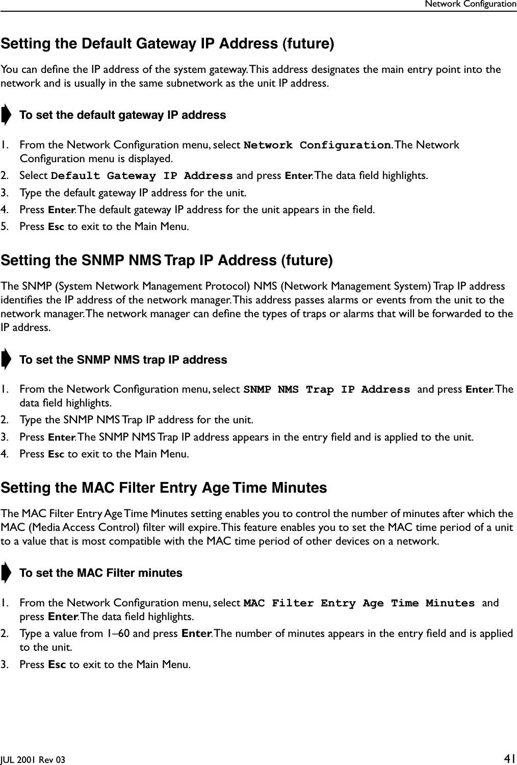 Network ConfigurationJUL 2001 Rev 03 41Setting the Default Gateway IP Address (future)You can deﬁne the IP address of the system gateway. This address designates the main entry point into the network and is usually in the same subnetwork as the unit IP address.➧ To set the default gateway IP address1. From the Network Conﬁguration menu, select Network Configuration. The  Network Conﬁguration menu is displayed.2. Select Default Gateway IP Address and press Enter. The data ﬁeld highlights.3. Type the default gateway IP address for the unit.4. Press Enter. The default gateway IP address for the unit appears in the ﬁeld.5. Press Esc to exit to the Main Menu.Setting the SNMP NMS Trap IP Address (future)The SNMP (System Network Management Protocol) NMS (Network Management System) Trap IP address identiﬁes the IP address of the network manager. This address passes alarms or events from the unit to the network manager. The network manager can deﬁne the types of traps or alarms that will be forwarded to the IP address.➧ To set the SNMP NMS trap IP address1. From the Network Conﬁguration menu, select SNMP NMS Trap IP Address and press Enter. The data ﬁeld highlights.2. Type the SNMP NMS Trap IP address for the unit.3. Press Enter. The SNMP NMS Trap IP address appears in the entry ﬁeld and is applied to the unit.4. Press Esc to exit to the Main Menu.Setting the MAC Filter Entry Age Time MinutesThe MAC Filter Entry Age Time Minutes setting enables you to control the number of minutes after which the MAC (Media Access Control) ﬁlter will expire. This feature enables you to set the MAC time period of a unit to a value that is most compatible with the MAC time period of other devices on a network.➧ To set the MAC Filter minutes1. From the Network Conﬁguration menu, select MAC Filter Entry Age Time Minutes and press Enter. The data ﬁeld highlights.2. Type a value from 1–60 and press Enter. The number of minutes appears in the entry ﬁeld and is applied to the unit.3. Press Esc to exit to the Main Menu.