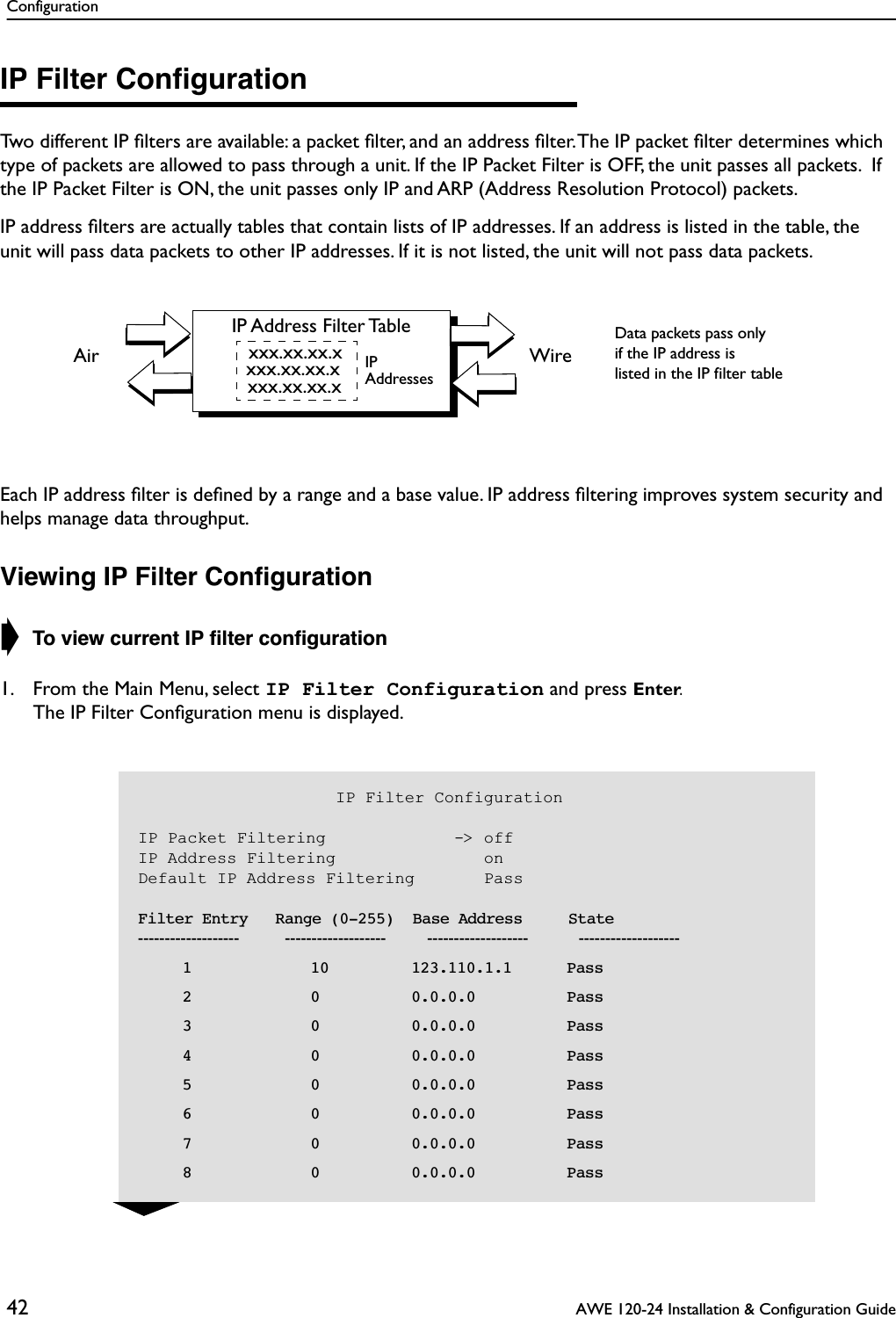 Configuration42  AWE 120-24 Installation &amp; Configuration GuideIP Filter ConﬁgurationTwo different IP ﬁlters are available: a packet ﬁlter, and an address ﬁlter. The IP packet ﬁlter determines which type of packets are allowed to pass through a unit. If the IP Packet Filter is OFF, the unit passes all packets.  If the IP Packet Filter is ON, the unit passes only IP and ARP (Address Resolution Protocol) packets. IP address ﬁlters are actually tables that contain lists of IP addresses. If an address is listed in the table, the unit will pass data packets to other IP addresses. If it is not listed, the unit will not pass data packets.Each IP address ﬁlter is deﬁned by a range and a base value. IP address ﬁltering improves system security and helps manage data throughput.Viewing IP Filter Conﬁguration➧ To view current IP ﬁlter conﬁguration1. From the Main Menu, select IP Filter Configuration and press Enter.The IP Filter Conﬁguration menu is displayed.IP Address Filter Tablexxx.xx.xx.xxxx.xx.xx.xxxx.xx.xx.xWireAirData packets pass onlyif the IP address islisted in the IP filter tableIPAddresses                    IP Filter ConfigurationIP Packet Filtering             -&gt; offIP Address Filtering               onDefault IP Address Filtering       Pass    Filter Entry   Range (0-255)  Base Address     State-------------------          -------------------         -------------------           -------------------       1             10         123.110.1.1      Pass       2             0          0.0.0.0          Pass       3             0          0.0.0.0          Pass       4             0          0.0.0.0          Pass       5             0          0.0.0.0          Pass       6             0          0.0.0.0          Pass       7             0          0.0.0.0          Pass       8             0          0.0.0.0          Pass