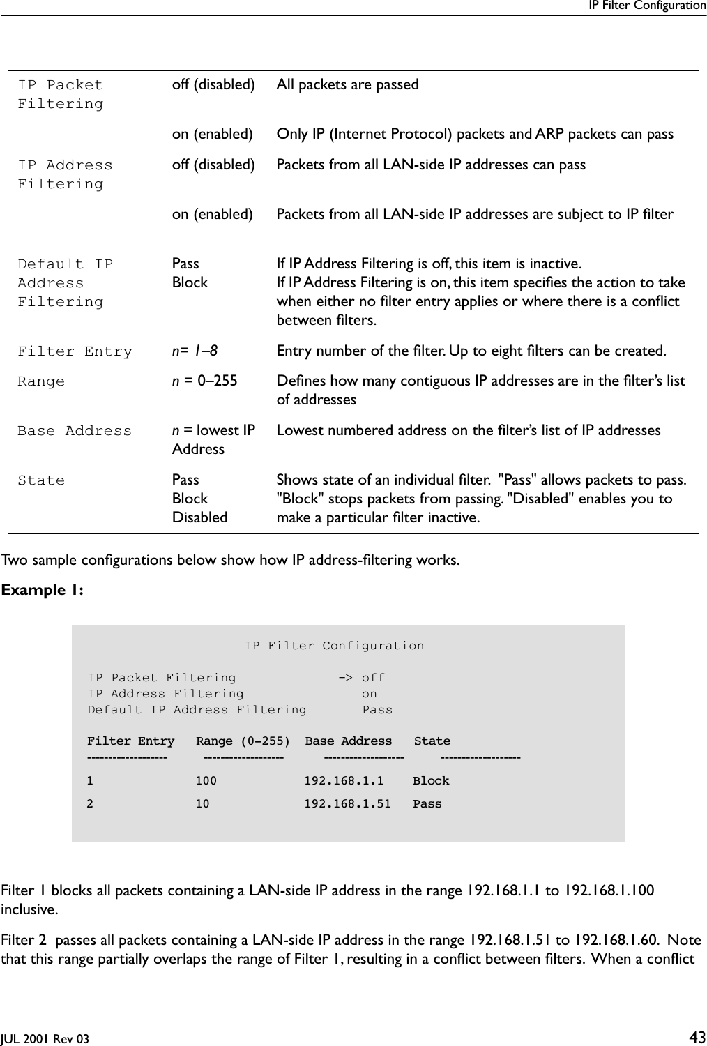 IP Filter ConfigurationJUL 2001 Rev 03 43  Two sample conﬁgurations below show how IP address-ﬁltering works.Example 1: Filter 1 blocks all packets containing a LAN-side IP address in the range 192.168.1.1 to 192.168.1.100 inclusive. Filter 2  passes all packets containing a LAN-side IP address in the range 192.168.1.51 to 192.168.1.60.  Note that this range partially overlaps the range of Filter 1, resulting in a conﬂict between ﬁlters.  When a conﬂict IP Packet Filteringoff (disabled) All packets are passedon (enabled) Only IP (Internet Protocol) packets and ARP packets can passIP Address Filteringoff (disabled) Packets from all LAN-side IP addresses can passon (enabled) Packets from all LAN-side IP addresses are subject to IP ﬁlterDefault IP Address FilteringPassBlockIf IP Address Filtering is off, this item is inactive.  If IP Address Filtering is on, this item speciﬁes the action to take when either no ﬁlter entry applies or where there is a conﬂict between ﬁlters.Filter Entry n= 1–8 Entry number of the ﬁlter. Up to eight ﬁlters can be created.Range n = 0–255 Deﬁnes how many contiguous IP addresses are in the ﬁlter’s list of addressesBase Address n = lowest IP AddressLowest numbered address on the ﬁlter’s list of IP addressesState PassBlockDisabledShows state of an individual ﬁlter.  &quot;Pass&quot; allows packets to pass. &quot;Block&quot; stops packets from passing. &quot;Disabled&quot; enables you to   make a particular ﬁlter inactive.                    IP Filter ConfigurationIP Packet Filtering             -&gt; offIP Address Filtering               onDefault IP Address Filtering       Pass    Filter Entry   Range (0-255)  Base Address   State-------------------          -------------------           -------------------          -------------------  1              100            192.168.1.1    Block  2              10             192.168.1.51   Pass  