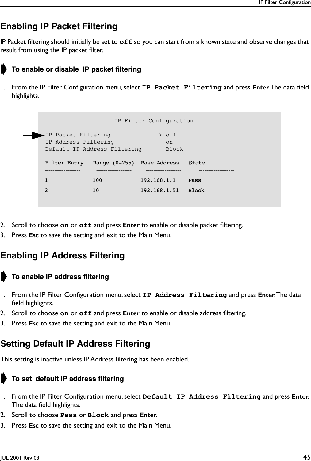 IP Filter ConfigurationJUL 2001 Rev 03 45Enabling IP Packet FilteringIP Packet ﬁltering should initially be set to off so you can start from a known state and observe changes that result from using the IP packet ﬁlter.➧ To enable or disable  IP packet ﬁltering1. From the IP Filter Conﬁguration menu, select IP Packet Filtering and press Enter. The data ﬁeld highlights.2. Scroll to choose on or off and press Enter to enable or disable packet ﬁltering.3. Press Esc to save the setting and exit to the Main Menu.Enabling IP Address Filtering➧ To enable IP address ﬁltering1. From the IP Filter Conﬁguration menu, select IP Address Filtering and press Enter. The  data ﬁeld highlights.2. Scroll to choose on or off and press Enter to enable or disable address ﬁltering.3. Press Esc to save the setting and exit to the Main Menu.Setting Default IP Address FilteringThis setting is inactive unless IP Address ﬁltering has been enabled.➧ To set  default IP address ﬁltering1. From the IP Filter Conﬁguration menu, select Default IP Address Filtering and press Enter. The data ﬁeld highlights.2. Scroll to choose Pass or Block and press Enter.3. Press Esc to save the setting and exit to the Main Menu.                    IP Filter ConfigurationIP Packet Filtering             -&gt; offIP Address Filtering               onDefault IP Address Filtering       Block    Filter Entry   Range (0-255)  Base Address   State-------------------          -------------------         -------------------           -------------------  1              100            192.168.1.1    Pass  2              10             192.168.1.51   Block  