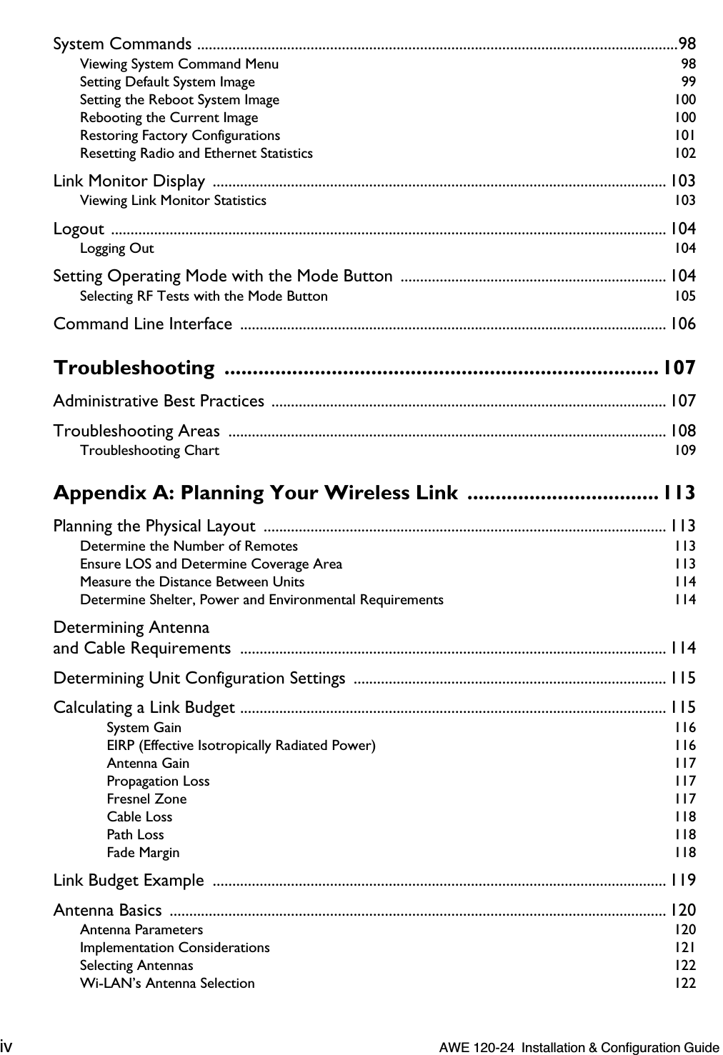  iv   AWE 120-24  Installation &amp; Configuration Guide  System Commands ...........................................................................................................................98 Viewing System Command Menu  98Setting Default System Image  99Setting the Reboot System Image  100Rebooting the Current Image  100Restoring Factory Configurations  101Resetting Radio and Ethernet Statistics  102 Link Monitor Display  .................................................................................................................... 103 Viewing Link Monitor Statistics  103 Logout .............................................................................................................................................. 104 Logging Out  104 Setting Operating Mode with the Mode Button  .................................................................... 104 Selecting RF Tests with the Mode Button  105 Command Line Interface  ............................................................................................................. 106 Troubleshooting ............................................................................. 107 Administrative Best Practices ..................................................................................................... 107Troubleshooting Areas  ................................................................................................................ 108 Troubleshooting Chart  109 Appendix A: Planning Your Wireless Link  .................................. 113 Planning the Physical Layout  ....................................................................................................... 113 Determine the Number of Remotes  113Ensure LOS and Determine Coverage Area  113Measure the Distance Between Units  114Determine Shelter, Power and Environmental Requirements  114 Determining Antennaand Cable Requirements  ............................................................................................................. 114Determining Unit Configuration Settings  ................................................................................ 115Calculating a Link Budget ............................................................................................................. 115 System Gain  116EIRP (Effective Isotropically Radiated Power)  116Antenna Gain  117Propagation Loss  117Fresnel Zone  117Cable Loss  118Path Loss  118Fade Margin  118 Link Budget Example  .................................................................................................................... 119Antenna Basics  ............................................................................................................................... 120 Antenna Parameters  120Implementation Considerations  121Selecting Antennas  122Wi-LAN’s Antenna Selection  122