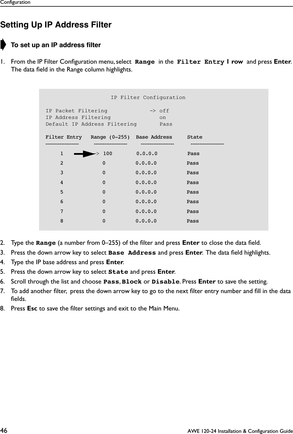 Configuration46  AWE 120-24 Installation &amp; Configuration GuideSetting Up IP Address Filter➧ To set up an IP address ﬁlter1. From the IP Filter Conﬁguration menu, select  Range in the  Filter Entry 1 row and press Enter. The data ﬁeld in the Range column highlights.2. Type the Range (a number from 0–255) of the ﬁlter and press Enter to close the data ﬁeld.3. Press the down arrow key to select Base Address and press Enter.  The data ﬁeld highlights.4. Type the IP base address and press Enter.5. Press the down arrow key to select State and press Enter. 6. Scroll through the list and choose Pass, Block or Disable. Press Enter to save the setting.7. To add another ﬁlter,  press the down arrow key to go to the next ﬁlter entry number and ﬁll in the data ﬁelds.8. Press Esc to save the ﬁlter settings and exit to the Main Menu.                    IP Filter ConfigurationIP Packet Filtering             -&gt; offIP Address Filtering               onDefault IP Address Filtering       Pass    Filter Entry   Range (0-255)  Base Address     State-------------------          -------------------         -------------------           -------------------       1          -&gt; 100        0.0.0.0          Pass       2             0          0.0.0.0          Pass       3             0          0.0.0.0          Pass       4             0          0.0.0.0          Pass       5             0          0.0.0.0          Pass       6             0          0.0.0.0          Pass       7             0          0.0.0.0          Pass       8             0          0.0.0.0          Pass