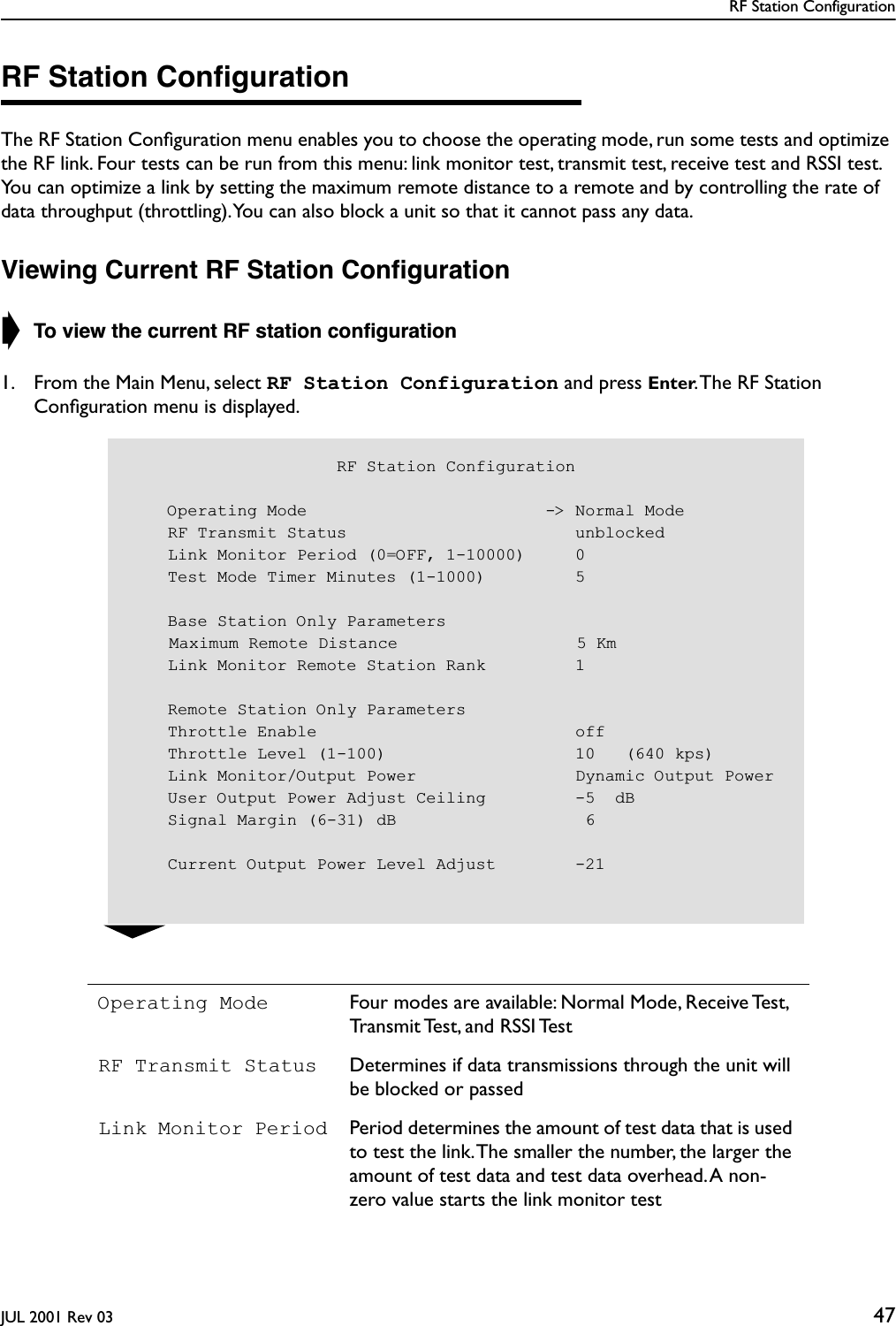 RF Station ConfigurationJUL 2001 Rev 03 47RF Station ConﬁgurationThe RF Station Conﬁguration menu enables you to choose the operating mode, run some tests and optimize the RF link. Four tests can be run from this menu: link monitor test, transmit test, receive test and RSSI test. You can optimize a link by setting the maximum remote distance to a remote and by controlling the rate of data throughput (throttling). You can also block a unit so that it cannot pass any data.Viewing Current RF Station Conﬁguration➧ To view the current RF station conﬁguration1. From the Main Menu, select RF Station Configuration and press Enter. The RF Station Conﬁguration menu is displayed.Operating Mode Four modes are available: Normal Mode, Receive Test, Transmit Test, and RSSI TestRF Transmit Status Determines if data transmissions through the unit will be blocked or passedLink Monitor Period Period determines the amount of test data that is used to test the link. The smaller the number, the larger the amount of test data and test data overhead. A non-zero value starts the link monitor test                     RF Station Configuration    Operating Mode                        -&gt; Normal Mode    RF Transmit Status                       unblocked    Link Monitor Period (0=OFF, 1-10000)     0    Test Mode Timer Minutes (1-1000)         5    Base Station Only Parameters    Maximum Remote Distance                  5 Km    Link Monitor Remote Station Rank         1    Remote Station Only Parameters    Throttle Enable                          off    Throttle Level (1-100)                   10   (640 kps)    Link Monitor/Output Power                Dynamic Output Power    User Output Power Adjust Ceiling         -5  dB    Signal Margin (6-31) dB                   6     Current Output Power Level Adjust        -21