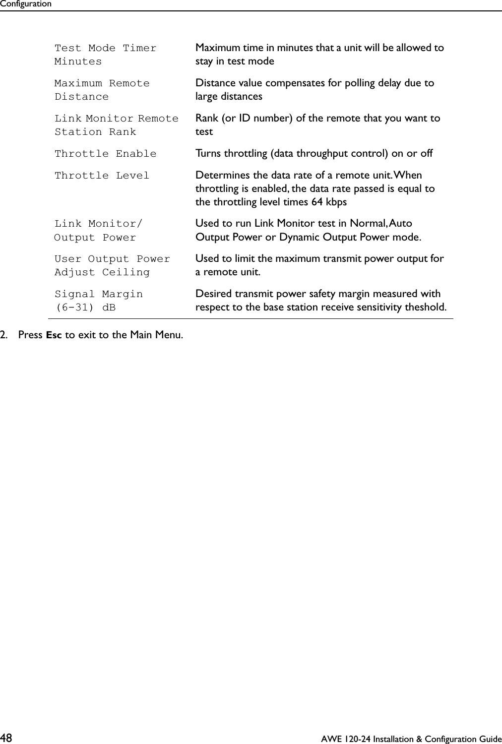 Configuration48  AWE 120-24 Installation &amp; Configuration Guide2. Press Esc to exit to the Main Menu.Test Mode Timer MinutesMaximum time in minutes that a unit will be allowed to stay in test modeMaximum Remote DistanceDistance value compensates for polling delay due to large distancesLink Monitor Remote Station RankRank (or ID number) of the remote that you want to testThrottle Enable Turns throttling (data throughput control) on or offThrottle Level Determines the data rate of a remote unit. When throttling is enabled, the data rate passed is equal to the throttling level times 64 kbpsLink Monitor/ Output PowerUsed to run Link Monitor test in Normal, Auto Output Power or Dynamic Output Power mode. User Output Power Adjust CeilingUsed to limit the maximum transmit power output for a remote unit.Signal Margin(6-31) dB Desired transmit power safety margin measured with respect to the base station receive sensitivity theshold.