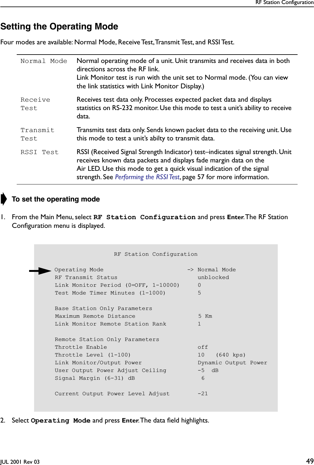 RF Station ConfigurationJUL 2001 Rev 03 49Setting the Operating ModeFour modes are available: Normal Mode, Receive Test, Transmit Test, and RSSI Test.➧ To set the operating mode1. From the Main Menu, select RF Station Configuration and press Enter. The RF Station Conﬁguration menu is displayed.2. Select Operating Mode and press Enter. The data ﬁeld highlights.Normal Mode Normal operating mode of a unit. Unit transmits and receives data in both directions across the RF link.Link Monitor test is run with the unit set to Normal mode. (You can view the link statistics with Link Monitor Display.)Receive TestReceives test data only. Processes expected packet data and displays statistics on RS-232 monitor. Use this mode to test a unit’s ability to receive data.Transmit TestTransmits test data only. Sends known packet data to the receiving unit. Use this mode to test a unit’s abilty to transmit data.RSSI Test RSSI (Received Signal Strength Indicator) test–indicates signal strength. Unit receives known data packets and displays fade margin data on the Air LED. Use this mode to get a quick visual indication of the signal strength. See Performing the RSSI Test, page 57 for more information.                     RF Station Configuration    Operating Mode                        -&gt; Normal Mode    RF Transmit Status                       unblocked    Link Monitor Period (0=OFF, 1-10000)     0    Test Mode Timer Minutes (1-1000)         5    Base Station Only Parameters    Maximum Remote Distance                  5 Km    Link Monitor Remote Station Rank         1    Remote Station Only Parameters    Throttle Enable                          off    Throttle Level (1-100)                   10   (640 kps)    Link Monitor/Output Power                Dynamic Output Power    User Output Power Adjust Ceiling         -5  dB    Signal Margin (6-31) dB                   6    Current Output Power Level Adjust        -21