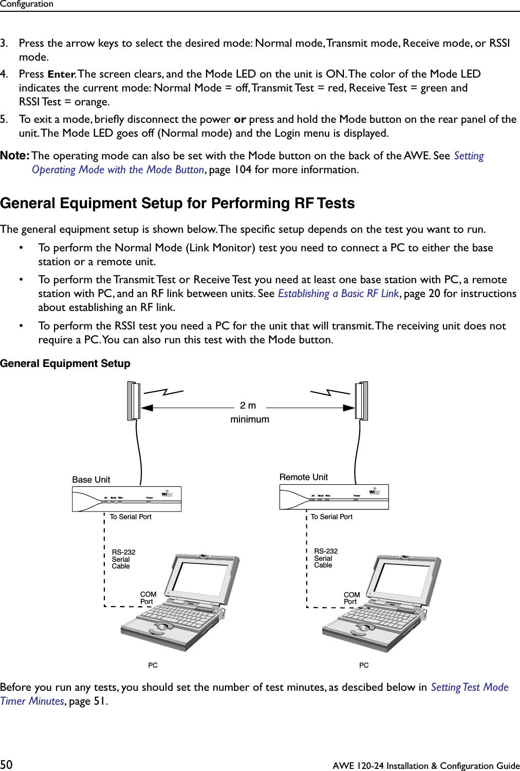 Configuration50  AWE 120-24 Installation &amp; Configuration Guide3. Press the arrow keys to select the desired mode: Normal mode, Transmit mode, Receive mode, or RSSI mode.4. Press Enter. The screen clears, and the Mode LED on the unit is ON. The color of the Mode LED indicates the current mode: Normal Mode = off, Transmit Test = red, Receive Test = green and RSSI Test = orange.5. To exit a mode, brieﬂy disconnect the power or press and hold the Mode button on the rear panel of the unit. The Mode LED goes off (Normal mode) and the Login menu is displayed.Note: The operating mode can also be set with the Mode button on the back of the AWE. See Setting Operating Mode with the Mode Button, page 104 for more information.General Equipment Setup for Performing RF TestsThe general equipment setup is shown below. The speciﬁc setup depends on the test you want to run.• To perform the Normal Mode (Link Monitor) test you need to connect a PC to either the base station or a remote unit.• To perform the Transmit Test or Receive Test you need at least one base station with PC, a remote station with PC, and an RF link between units. See Establishing a Basic RF Link, page 20 for instructions about establishing an RF link.• To perform the RSSI test you need a PC for the unit that will transmit. The receiving unit does not require a PC. You can also run this test with the Mode button.General Equipment SetupBefore you run any tests, you should set the number of test minutes, as descibed below in Setting Test  Mode Timer Minutes, page 51.Base Unit Remote UnitPC PCRS-232SerialCableRS-232SerialCableCOMPortCOMPortAir Mode Wire PowerAir Mode Wire PowerTo Serial PortTo Serial Port2 mminimum