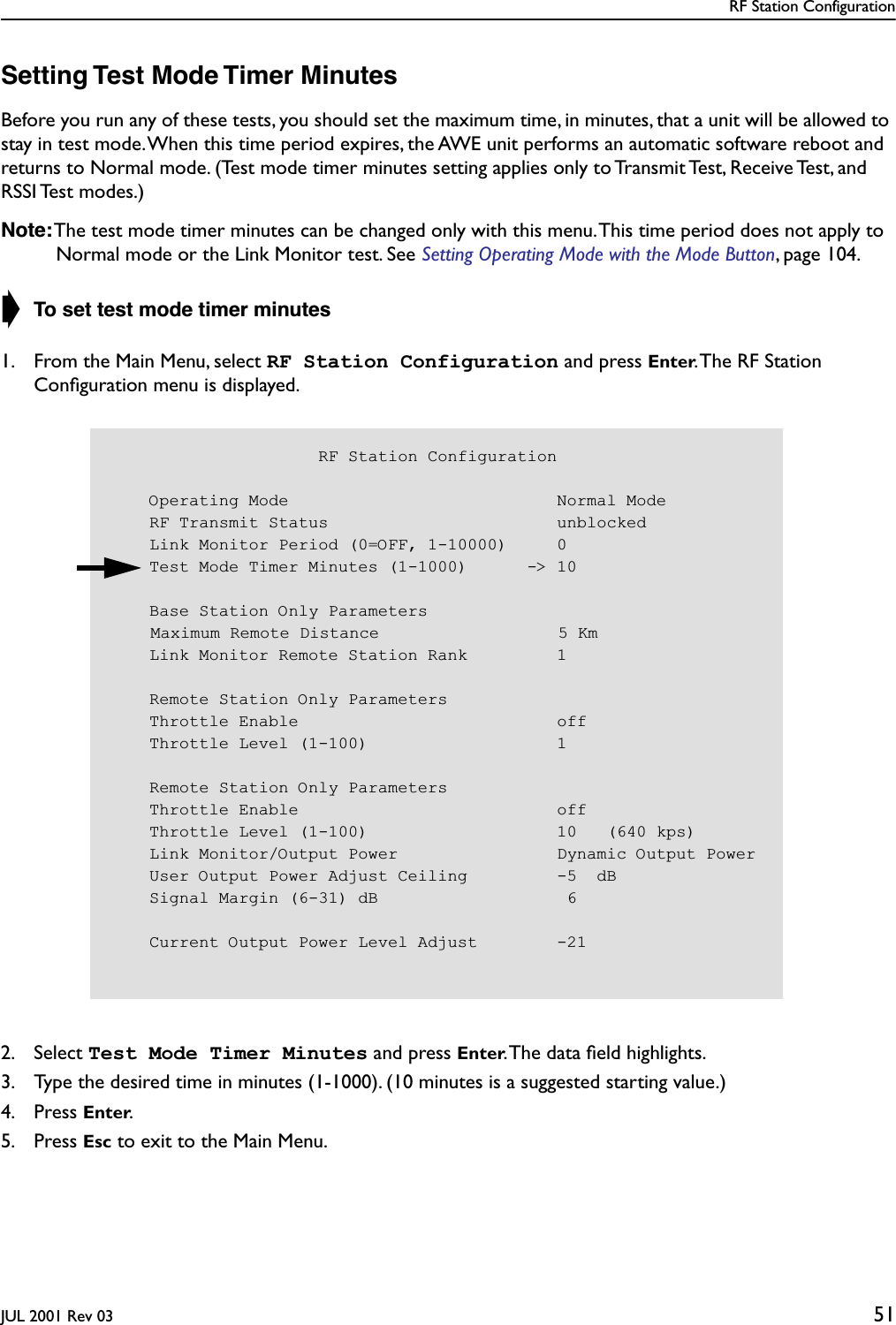 RF Station ConfigurationJUL 2001 Rev 03 51Setting Test Mode Timer MinutesBefore you run any of these tests, you should set the maximum time, in minutes, that a unit will be allowed to stay in test mode. When this time period expires, the AWE unit performs an automatic software reboot and returns to Normal mode. (Test mode timer minutes setting applies only to Transmit Test, Receive Test, and RSSI Test  modes.)Note: The test mode timer minutes can be changed only with this menu. This time period does not apply to Normal mode or the Link Monitor test. See Setting Operating Mode with the Mode Button, page 104.➧ To set test mode timer minutes1. From the Main Menu, select RF Station Configuration and press Enter. The RF Station Conﬁguration menu is displayed.2. Select Test Mode Timer Minutes and press Enter. The data ﬁeld highlights.3. Type the desired time in minutes (1-1000). (10 minutes is a suggested starting value.)4. Press Enter.5. Press Esc to exit to the Main Menu.                     RF Station Configuration    Operating Mode                           Normal Mode    RF Transmit Status                       unblocked    Link Monitor Period (0=OFF, 1-10000)     0    Test Mode Timer Minutes (1-1000)      -&gt; 10    Base Station Only ParametersMaximum Remote Distance                  5 Km    Link Monitor Remote Station Rank         1    Remote Station Only Parameters    Throttle Enable                          off    Throttle Level (1-100)                   1    Remote Station Only Parameters    Throttle Enable                          off    Throttle Level (1-100)                   10   (640 kps)    Link Monitor/Output Power                Dynamic Output Power    User Output Power Adjust Ceiling         -5  dB    Signal Margin (6-31) dB                   6    Current Output Power Level Adjust        -21