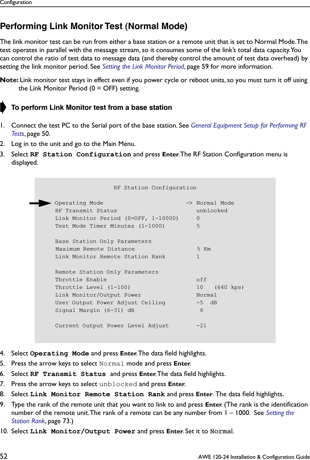 Configuration52  AWE 120-24 Installation &amp; Configuration GuidePerforming Link Monitor Test (Normal Mode)The link monitor test can be run from either a base station or a remote unit that is set to Normal Mode. The test operates in parallel with the message stream, so it consumes some of the link’s total data capacity. You can control the ratio of test data to message data (and thereby control the amount of test data overhead) by setting the link monitor period. See Setting the Link Monitor Period, page 59 for more information.Note: Link monitor test stays in effect even if you power cycle or reboot units, so you must turn it off using the Link Monitor Period (0 = OFF) setting.➧ To perform Link Monitor test from a base station1. Connect the test PC to the Serial port of the base station. See General Equipment Setup for Performing RF Tests, page 50.2. Log in to the unit and go to the Main Menu.3. Select RF Station Configuration and press Enter. The RF Station Conﬁguration menu is displayed.4. Select Operating Mode and press Enter. The data ﬁeld highlights.5. Press the arrow keys to select Normal mode and press Enter.6. Select RF Transmit Status and press Enter. The data ﬁeld highlights.7. Press the arrow keys to select unblocked and press Enter.8. Select Link Monitor Remote Station Rank and press Enter. The data ﬁeld highlights.9. Type the rank of the remote unit that you want to link to and press Enter. (The rank is the identiﬁcation number of the remote unit. The rank of a remote can be any number from 1 – 1000.  See Setting the Station Rank, page 73.)10. Select Link Monitor/Output Power and press Enter. Set it to Normal.                     RF Station Configuration    Operating Mode                        -&gt; Normal Mode    RF Transmit Status                       unblocked    Link Monitor Period (0=OFF, 1-10000)     0    Test Mode Timer Minutes (1-1000)         5    Base Station Only Parameters    Maximum Remote Distance                  5 Km    Link Monitor Remote Station Rank         1    Remote Station Only Parameters    Throttle Enable                          off    Throttle Level (1-100)                   10   (640 kps)    Link Monitor/Output Power                Normal    User Output Power Adjust Ceiling         -5  dB    Signal Margin (6-31) dB                   6    Current Output Power Level Adjust        -21