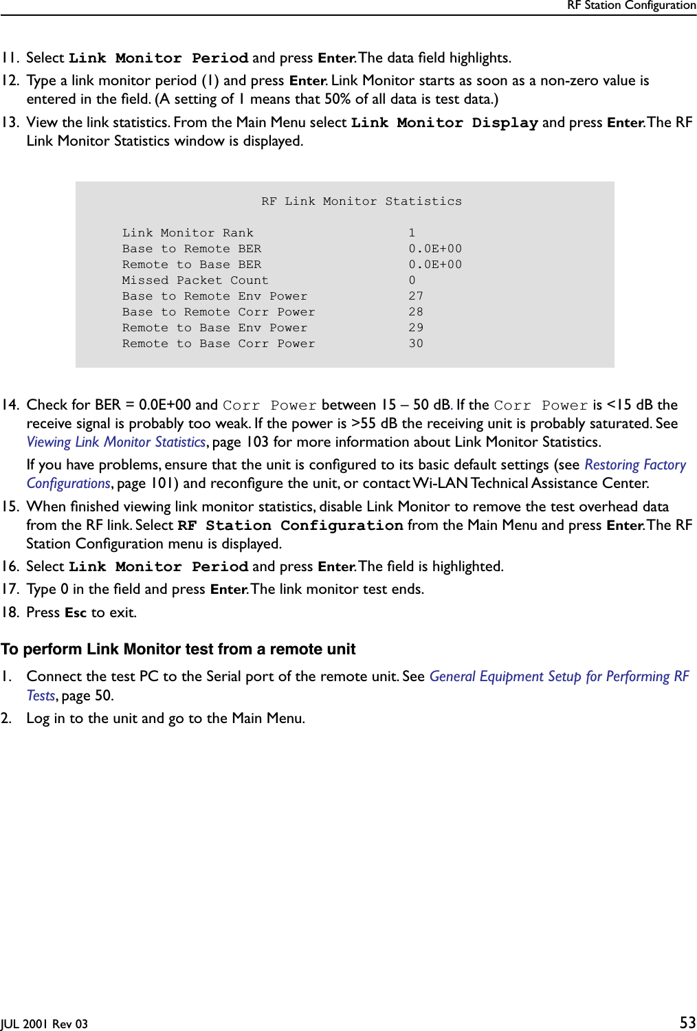 RF Station ConfigurationJUL 2001 Rev 03 5311. Select Link Monitor Period and press Enter. The data ﬁeld highlights.12. Type a link monitor period (1) and press Enter. Link Monitor starts as soon as a non-zero value is entered in the ﬁeld. (A setting of 1 means that 50% of all data is test data.)13. View the link statistics. From the Main Menu select Link Monitor Display and press Enter. The RF Link Monitor Statistics window is displayed.14. Check for BER = 0.0E+00 and Corr Power between 15 – 50 dB. If the Corr Power is &lt;15 dB the receive signal is probably too weak. If the power is &gt;55 dB the receiving unit is probably saturated. See Viewing Link Monitor Statistics, page 103 for more information about Link Monitor Statistics.If you have problems, ensure that the unit is conﬁgured to its basic default settings (see Restoring Factory Conﬁgurations, page 101) and reconﬁgure the unit, or contact Wi-LAN Technical Assistance Center.15. When ﬁnished viewing link monitor statistics, disable Link Monitor to remove the test overhead data from the RF link. Select RF Station Configuration from the Main Menu and press Enter. The  RF Station Conﬁguration menu is displayed.16. Select Link Monitor Period and press Enter. The ﬁeld is highlighted.17. Type 0 in the ﬁeld and press Enter. The link monitor test ends.18. Press Esc to exit.To perform Link Monitor test from a remote unit1. Connect the test PC to the Serial port of the remote unit. See General Equipment Setup for Performing RF Tests, page 50.2. Log in to the unit and go to the Main Menu.                      RF Link Monitor Statistics    Link Monitor Rank                    1    Base to Remote BER                   0.0E+00    Remote to Base BER                   0.0E+00    Missed Packet Count                  0    Base to Remote Env Power             27    Base to Remote Corr Power            28    Remote to Base Env Power             29    Remote to Base Corr Power            30