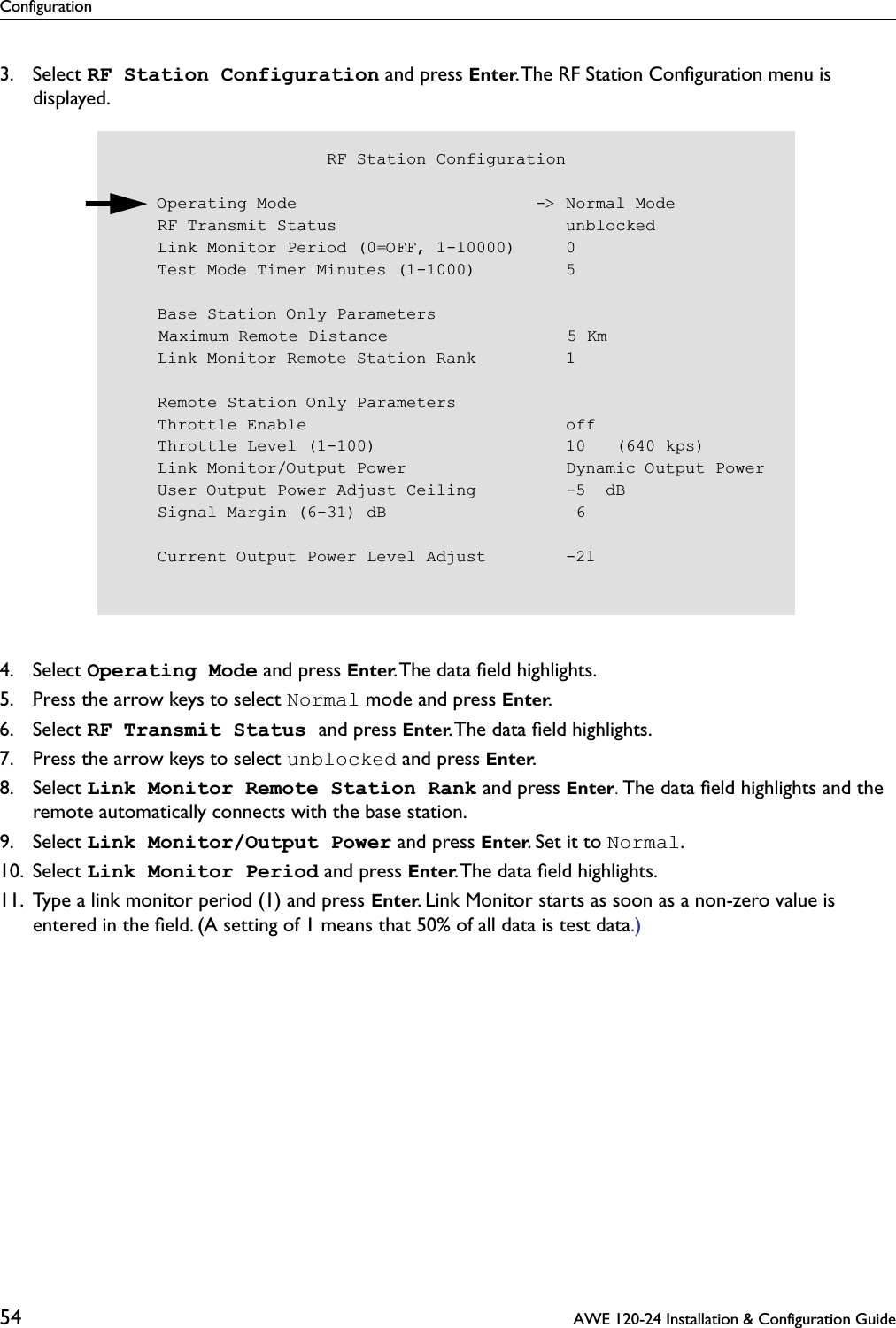 Configuration54  AWE 120-24 Installation &amp; Configuration Guide3. Select RF Station Configuration and press Enter. The RF Station Conﬁguration menu is displayed.4. Select Operating Mode and press Enter. The data ﬁeld highlights.5. Press the arrow keys to select Normal mode and press Enter.6. Select RF Transmit Status and press Enter. The data ﬁeld highlights.7. Press the arrow keys to select unblocked and press Enter.8. Select Link Monitor Remote Station Rank and press Enter. The data ﬁeld highlights and the remote automatically connects with the base station. 9. Select Link Monitor/Output Power and press Enter. Set it to Normal.10. Select Link Monitor Period and press Enter. The data ﬁeld highlights.11. Type a link monitor period (1) and press Enter. Link Monitor starts as soon as a non-zero value is entered in the ﬁeld. (A setting of 1 means that 50% of all data is test data.)                     RF Station Configuration    Operating Mode                        -&gt; Normal Mode    RF Transmit Status                       unblocked    Link Monitor Period (0=OFF, 1-10000)     0    Test Mode Timer Minutes (1-1000)         5    Base Station Only Parameters    Maximum Remote Distance                  5 Km    Link Monitor Remote Station Rank         1    Remote Station Only Parameters    Throttle Enable                          off    Throttle Level (1-100)                   10   (640 kps)    Link Monitor/Output Power                Dynamic Output Power    User Output Power Adjust Ceiling         -5  dB    Signal Margin (6-31) dB                   6    Current Output Power Level Adjust        -21