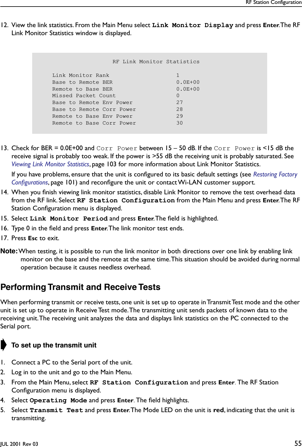 RF Station ConfigurationJUL 2001 Rev 03 5512. View the link statistics. From the Main Menu select Link Monitor Display and press Enter. The RF Link Monitor Statistics window is displayed.13. Check for BER = 0.0E+00 and Corr Power between 15 – 50 dB. If the Corr Power is &lt;15 dB the receive signal is probably too weak. If the power is &gt;55 dB the receiving unit is probably saturated. See Viewing Link Monitor Statistics, page 103 for more information about Link Monitor Statistics.If you have problems, ensure that the unit is conﬁgured to its basic default settings (see Restoring Factory Conﬁgurations, page 101) and reconﬁgure the unit or contact Wi-LAN customer support.14. When you ﬁnish viewing link monitor statistics, disable Link Monitor to remove the test overhead data from the RF link. Select RF Station Configuration from the Main Menu and press Enter. The  RF Station Conﬁguration menu is displayed.15. Select Link Monitor Period and press Enter. The ﬁeld is highlighted.16. Type 0 in the ﬁeld and press Enter. The link monitor test ends.17. Press Esc to exit.Note: When testing, it is possible to run the link monitor in both directions over one link by enabling link monitor on the base and the remote at the same time. This situation should be avoided during normal operation because it causes needless overhead.Performing Transmit and Receive TestsWhen performing transmit or receive tests, one unit is set up to operate in Transmit Test mode and the other unit is set up to operate in Receive Test mode. The transmitting unit sends packets of known data to the receiving unit. The receiving unit analyzes the data and displays link statistics on the PC connected to the Serial port.➧ To set up the transmit unit1. Connect a PC to the Serial port of the unit.2. Log in to the unit and go to the Main Menu.3. From the Main Menu, select RF Station Configuration and press Enter. The RF Station Conﬁguration menu is displayed.4. Select Operating Mode and press Enter. The ﬁeld highlights.5. Select Transmit Test and press Enter. The Mode LED on the unit is red, indicating that the unit is transmitting.                      RF Link Monitor Statistics    Link Monitor Rank                    1    Base to Remote BER                   0.0E+00    Remote to Base BER                   0.0E+00    Missed Packet Count                  0    Base to Remote Env Power             27    Base to Remote Corr Power            28    Remote to Base Env Power             29    Remote to Base Corr Power            30