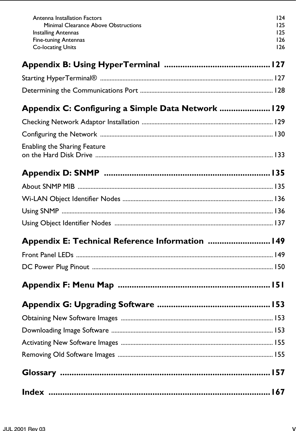    JUL 2001 Rev 03 v Antenna Installation Factors  124Minimal Clearance Above Obstructions  125Installing Antennas  125Fine-tuning Antennas  126Co-locating Units  126 Appendix B: Using HyperTerminal  ..............................................127 Starting HyperTerminal®  ............................................................................................................ 127Determining the Communications Port ................................................................................... 128 Appendix C: Configuring a Simple Data Network ......................129 Checking Network Adaptor Installation .................................................................................. 129Configuring the Network  ............................................................................................................ 130Enabling the Sharing Featureon the Hard Disk Drive  ............................................................................................................... 133 Appendix D: SNMP  ........................................................................135 About SNMP MIB  .......................................................................................................................... 135Wi-LAN Object Identifier Nodes .............................................................................................. 136Using SNMP  .................................................................................................................................... 136Using Object Identifier Nodes  ................................................................................................... 137 Appendix E: Technical Reference Information  ...........................149 Front Panel LEDs ........................................................................................................................... 149DC Power Plug Pinout  ................................................................................................................. 150 Appendix F: Menu Map  ..................................................................151Appendix G: Upgrading Software .................................................153 Obtaining New Software Images  ............................................................................................... 153Downloading Image Software ..................................................................................................... 153Activating New Software Images ............................................................................................... 155Removing Old Software Images ................................................................................................. 155 Glossary ...........................................................................................157Index ................................................................................................167