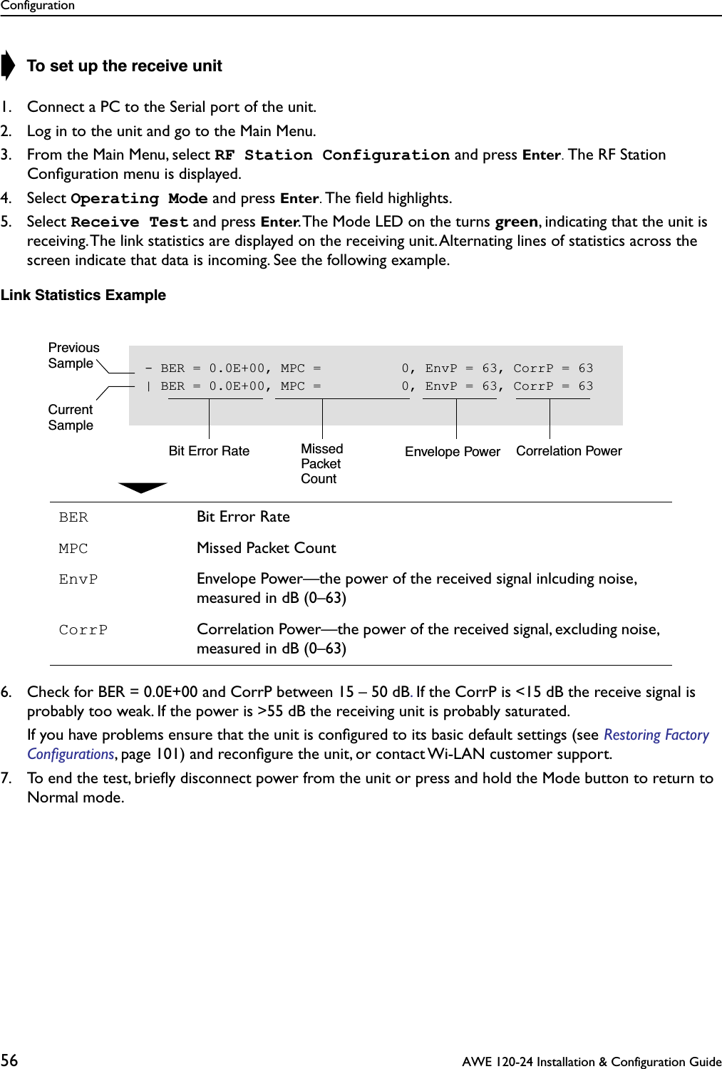 Configuration56  AWE 120-24 Installation &amp; Configuration Guide➧ To set up the receive unit1. Connect a PC to the Serial port of the unit.2. Log in to the unit and go to the Main Menu.3. From the Main Menu, select RF Station Configuration and press Enter. The RF Station Conﬁguration menu is displayed.4. Select Operating Mode and press Enter. The ﬁeld highlights.5. Select Receive Test and press Enter. The Mode LED on the turns green, indicating that the unit is receiving. The link statistics are displayed on the receiving unit. Alternating lines of statistics across the screen indicate that data is incoming. See the following example.Link Statistics Example6. Check for BER = 0.0E+00 and CorrP between 15 – 50 dB. If the CorrP is &lt;15 dB the receive signal is probably too weak. If the power is &gt;55 dB the receiving unit is probably saturated. If you have problems ensure that the unit is conﬁgured to its basic default settings (see Restoring Factory Conﬁgurations, page 101) and reconﬁgure the unit, or contact Wi-LAN customer support.7. To end the test, brieﬂy disconnect power from the unit or press and hold the Mode button to return to Normal mode.BER Bit Error RateMPC Missed Packet CountEnvP Envelope Power—the power of the received signal inlcuding noise, measured in dB (0–63)CorrP Correlation Power—the power of the received signal, excluding noise, measured in dB (0–63)- BER = 0.0E+00, MPC =          0, EnvP = 63, CorrP = 63| BER = 0.0E+00, MPC =          0, EnvP = 63, CorrP = 63Bit Error Rate MissedPacketCountEnvelope Power Correlation PowerPreviousSampleCurrentSample