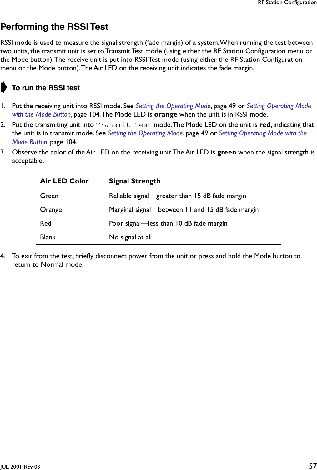 RF Station ConfigurationJUL 2001 Rev 03 57Performing the RSSI TestRSSI mode is used to measure the signal strength (fade margin) of a system. When running the test between two units, the transmit unit is set to Transmit Test mode (using either the RF Station Conﬁguration menu or the Mode button). The receive unit is put into RSSI Test mode (using either the RF Station Conﬁguration menu or the Mode button). The Air LED on the receiving unit indicates the fade margin.➧ To run the RSSI test1. Put the receiving unit into RSSI mode. See Setting the Operating Mode, page 49 or Setting Operating Mode with the Mode Button, page 104. The Mode LED is orange when the unit is in RSSI mode.2. Put the transmiting unit into Transmit Test mode. The Mode LED on the unit is red, indicating that the unit is in transmit mode. See Setting the Operating Mode, page 49 or Setting Operating Mode with the Mode Button, page 104.3. Observe the color of the Air LED on the receiving unit. The Air LED is green when the signal strength is acceptable.4. To exit from the test, brieﬂy disconnect power from the unit or press and hold the Mode button to return to Normal mode.Air LED Color Signal StrengthGreen Reliable signal—greater than 15 dB fade marginOrange Marginal signal—between 11 and 15 dB fade marginRed Poor signal—less than 10 dB fade marginBlank No signal at all
