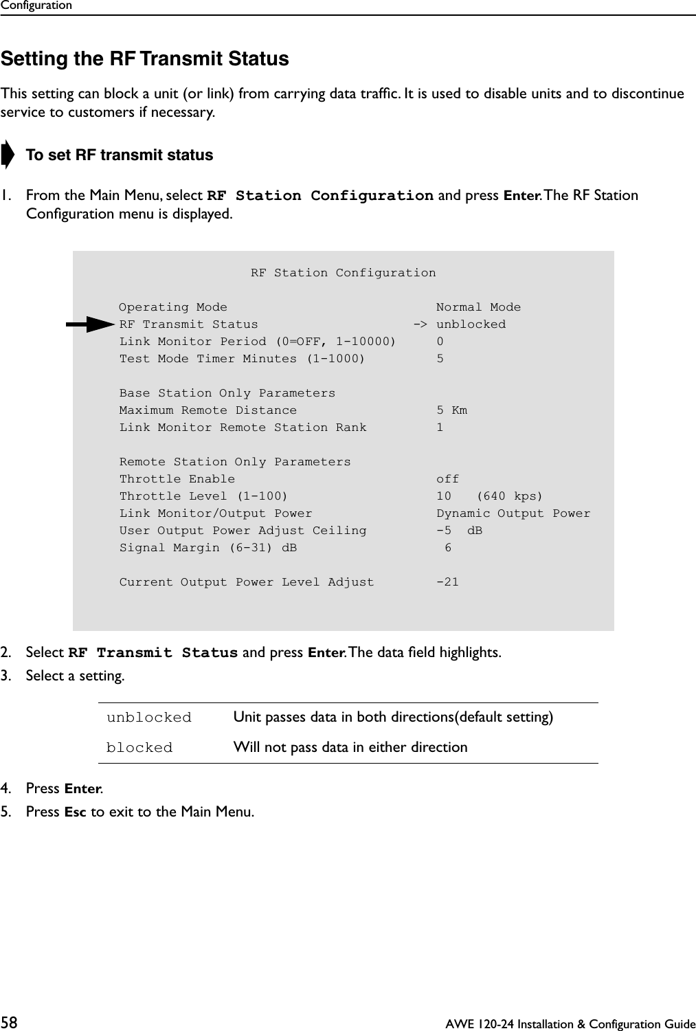 Configuration58  AWE 120-24 Installation &amp; Configuration GuideSetting the RF Transmit StatusThis setting can block a unit (or link) from carrying data trafﬁc. It is used to disable units and to discontinue service to customers if necessary.➧ To set RF transmit status1. From the Main Menu, select RF Station Configuration and press Enter. The RF Station Conﬁguration menu is displayed.2. Select RF Transmit Status and press Enter. The data ﬁeld highlights.3. Select a setting.4. Press Enter.5. Press Esc to exit to the Main Menu.unblocked Unit passes data in both directions(default setting)blocked Will not pass data in either direction                     RF Station Configuration    Operating Mode                           Normal Mode    RF Transmit Status                    -&gt; unblocked    Link Monitor Period (0=OFF, 1-10000)     0    Test Mode Timer Minutes (1-1000)         5    Base Station Only Parameters    Maximum Remote Distance                  5 Km    Link Monitor Remote Station Rank         1    Remote Station Only Parameters    Throttle Enable                          off    Throttle Level (1-100)                   10   (640 kps)    Link Monitor/Output Power                Dynamic Output Power    User Output Power Adjust Ceiling         -5  dB    Signal Margin (6-31) dB                   6    Current Output Power Level Adjust        -21