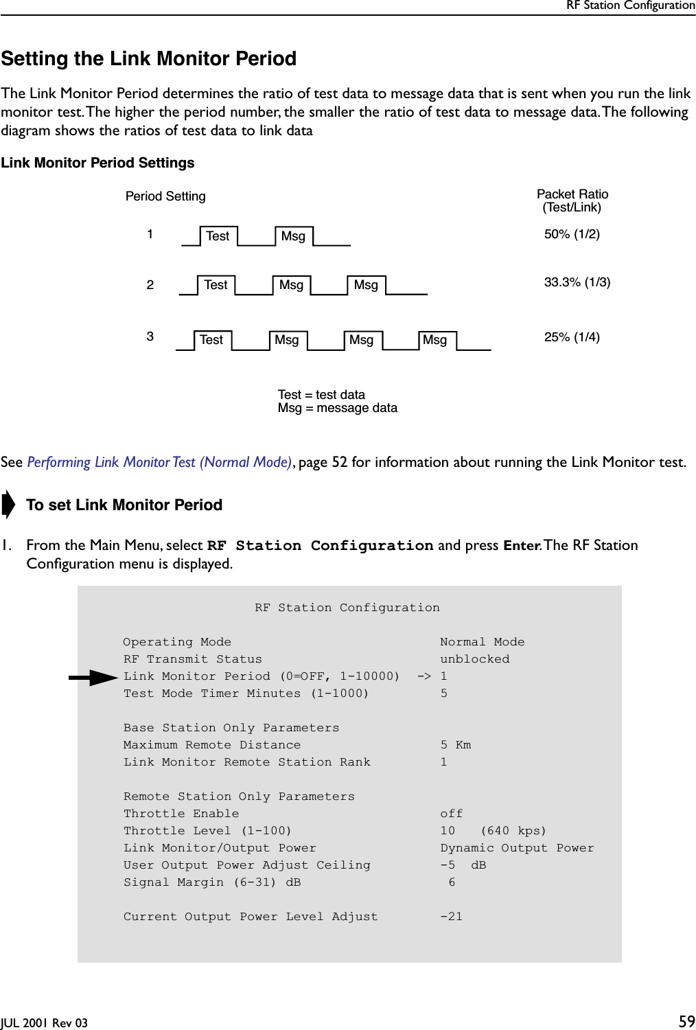 RF Station ConfigurationJUL 2001 Rev 03 59Setting the Link Monitor PeriodThe Link Monitor Period determines the ratio of test data to message data that is sent when you run the link monitor test. The higher the period number, the smaller the ratio of test data to message data. The following diagram shows the ratios of test data to link dataLink Monitor Period SettingsSee Performing Link Monitor Test (Normal Mode), page 52 for information about running the Link Monitor test. ➧ To set Link Monitor Period1. From the Main Menu, select RF Station Configuration and press Enter. The RF Station Conﬁguration menu is displayed.Period SettingTest Msg123Test Msg MsgTest Msg Msg Msg50% (1/2)33.3% (1/3)25% (1/4) Packet Ratio(Test/Link) Test = test dataMsg = message data                     RF Station Configuration    Operating Mode                           Normal Mode    RF Transmit Status                       unblocked    Link Monitor Period (0=OFF, 1-10000)  -&gt; 1    Test Mode Timer Minutes (1-1000)         5    Base Station Only Parameters    Maximum Remote Distance                  5 Km    Link Monitor Remote Station Rank         1    Remote Station Only Parameters    Throttle Enable                          off    Throttle Level (1-100)                   10   (640 kps)    Link Monitor/Output Power                Dynamic Output Power    User Output Power Adjust Ceiling         -5  dB    Signal Margin (6-31) dB                   6    Current Output Power Level Adjust        -21