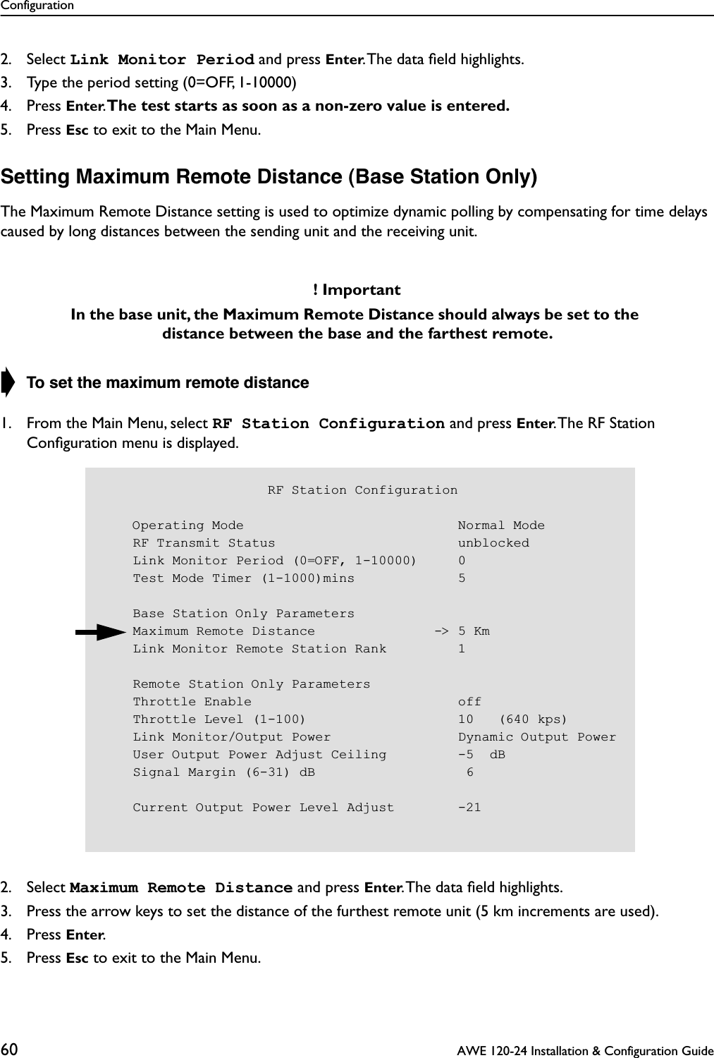 Configuration60  AWE 120-24 Installation &amp; Configuration Guide2. Select Link Monitor Period and press Enter. The data ﬁeld highlights.3. Type the period setting (0=OFF, 1-10000)4. Press Enter. The test starts as soon as a non-zero value is entered.5. Press Esc to exit to the Main Menu.Setting Maximum Remote Distance (Base Station Only)The Maximum Remote Distance setting is used to optimize dynamic polling by compensating for time delays caused by long distances between the sending unit and the receiving unit.➧ To set the maximum remote distance1. From the Main Menu, select RF Station Configuration and press Enter. The RF Station Conﬁguration menu is displayed.2. Select Maximum Remote Distance and press Enter. The data ﬁeld highlights.3. Press the arrow keys to set the distance of the furthest remote unit (5 km increments are used).4. Press Enter.5. Press Esc to exit to the Main Menu.! ImportantIn the base unit, the Maximum Remote Distance should always be set to the distance between the base and the farthest remote.                      RF Station Configuration    Operating Mode                           Normal Mode    RF Transmit Status                       unblocked    Link Monitor Period (0=OFF, 1-10000)     0    Test Mode Timer (1-1000)mins             5    Base Station Only Parameters    Maximum Remote Distance               -&gt; 5 Km    Link Monitor Remote Station Rank         1    Remote Station Only Parameters    Throttle Enable                          off    Throttle Level (1-100)                   10   (640 kps)    Link Monitor/Output Power                Dynamic Output Power    User Output Power Adjust Ceiling         -5  dB    Signal Margin (6-31) dB                   6    Current Output Power Level Adjust        -21