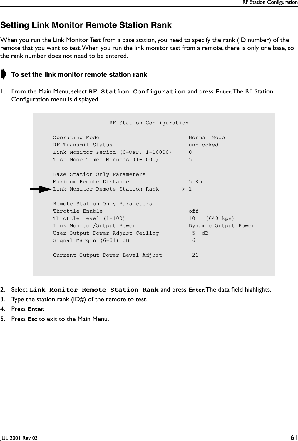 RF Station ConfigurationJUL 2001 Rev 03 61Setting Link Monitor Remote Station RankWhen you run the Link Monitor Test from a base station, you need to specify the rank (ID number) of the remote that you want to test. When you run the link monitor test from a remote, there is only one base, so the rank number does not need to be entered.➧ To set the link monitor remote station rank1. From the Main Menu, select RF Station Configuration and press Enter. The RF Station Conﬁguration menu is displayed.2. Select Link Monitor Remote Station Rank and press Enter. The data ﬁeld highlights.3. Type the station rank (ID#) of the remote to test.4. Press Enter.5. Press Esc to exit to the Main Menu.                     RF Station Configuration    Operating Mode                           Normal Mode    RF Transmit Status                       unblocked    Link Monitor Period (0-OFF, 1-10000)     0    Test Mode Timer Minutes (1-1000)         5    Base Station Only Parameters    Maximum Remote Distance                  5 Km    Link Monitor Remote Station Rank      -&gt; 1    Remote Station Only Parameters    Throttle Enable                          off    Throttle Level (1-100)                   10   (640 kps)    Link Monitor/Output Power                Dynamic Output Power    User Output Power Adjust Ceiling         -5  dB    Signal Margin (6-31) dB                   6    Current Output Power Level Adjust        -21