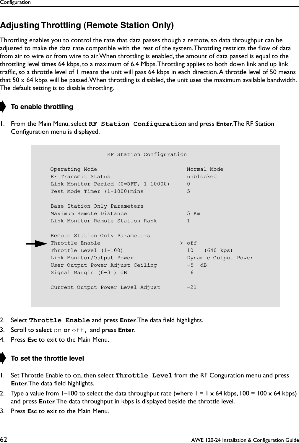 Configuration62  AWE 120-24 Installation &amp; Configuration GuideAdjusting Throttling (Remote Station Only)Throttling enables you to control the rate that data passes though a remote, so data throughput can be adjusted to make the data rate compatible with the rest of the system. Throttling restricts the ﬂow of data from air to wire or from wire to air. When throttling is enabled, the amount of data passed is equal to the throttling level times 64 kbps, to a maximum of 6.4 Mbps. Throttling applies to both down link and up link trafﬁc, so a throttle level of 1 means the unit will pass 64 kbps in each direction. A throttle level of 50 means that 50 x 64 kbps will be passed. When throttling is disabled, the unit uses the maximum available bandwidth. The default setting is to disable throttling.➧ To enable throttling1. From the Main Menu, select RF Station Configuration and press Enter. The RF Station Conﬁguration menu is displayed.2. Select Throttle Enable and press Enter. The data ﬁeld highlights.3. Scroll to select on or off, and press Enter.4. Press Esc to exit to the Main Menu.➧ To set the throttle level1. Set Throttle Enable to on, then select Throttle Level from the RF Conguration menu and press Enter. The data ﬁeld highlights.2. Type a value from 1–100 to select the data throughput rate (where 1 = 1 x 64 kbps, 100 = 100 x 64 kbps) and press Enter. The data throughput in kbps is displayed beside the throttle level.3. Press Esc to exit to the Main Menu.                     RF Station Configuration    Operating Mode                           Normal Mode    RF Transmit Status                       unblocked    Link Monitor Period (0=OFF, 1-10000)     0    Test Mode Timer (1-1000)mins             5    Base Station Only Parameters    Maximum Remote Distance                  5 Km    Link Monitor Remote Station Rank         1    Remote Station Only Parameters    Throttle Enable                       -&gt; off    Throttle Level (1-100)                   10   (640 kps)    Link Monitor/Output Power                Dynamic Output Power    User Output Power Adjust Ceiling         -5  dB    Signal Margin (6-31) dB                   6    Current Output Power Level Adjust        -21