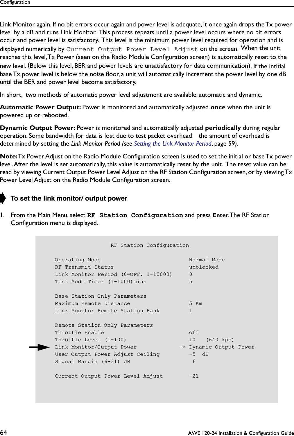 Configuration64  AWE 120-24 Installation &amp; Configuration GuideLink Monitor again. If no bit errors occur again and power level is adequate, it once again drops the Tx power level by a dB and runs Link Monitor.  This process repeats until a power level occurs where no bit errors occur and power level is satisfactory.  This level is the minimum power level required for operation and is displayed numerically by Current Output Power Level Adjust on the screen.  When the unit reaches this level, Tx Power (seen on the Radio Module Conﬁguration screen) is automatically reset to the new level. (Below this level, BER and power levels are unsatisfactory for data communication). If the intitial  base Tx power level is below the noise ﬂoor, a unit will automatically increment the power level by one dB until the BER and power level become satisfactory.In short,  two methods of automatic power level adjustment are available: automatic and dynamic.Automatic Power Output: Power is monitored and automatically adjusted once when the unit is powered up or rebooted.Dynamic Output Power: Power is monitored and automatically adjusted periodically during regular operation. Some bandwidth for data is lost due to test packet overhead—the amount of overhead is determined by setting the Link Monitor Period (see Setting the Link Monitor Period, page 59).Note: Tx Power Adjust on the Radio Module Conﬁguration screen is used to set the initial or base Tx power level. After the level is set automatically, this value is automatically reset by the unit.  The reset value can be read by viewing Current Output Power Level Adjust on the RF Station Conﬁguration screen, or by viewing Tx Power Level Adjust on the Radio Module Conﬁguration screen.➧ To set the link monitor/ output power1. From the Main Menu, select RF Station Configuration and press Enter. The RF Station Conﬁguration menu is displayed.                     RF Station Configuration    Operating Mode                           Normal Mode    RF Transmit Status                       unblocked    Link Monitor Period (0=OFF, 1-10000)     0    Test Mode Timer (1-1000)mins             5    Base Station Only Parameters    Maximum Remote Distance                  5 Km    Link Monitor Remote Station Rank         1    Remote Station Only Parameters    Throttle Enable                          off    Throttle Level (1-100)                   10   (640 kps)    Link Monitor/Output Power             -&gt; Dynamic Output Power    User Output Power Adjust Ceiling         -5  dB    Signal Margin (6-31) dB                   6    Current Output Power Level Adjust        -21