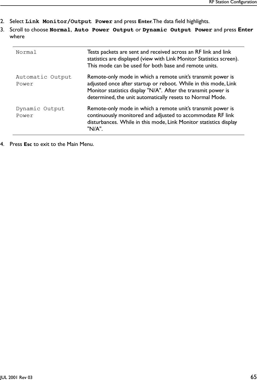 RF Station ConfigurationJUL 2001 Rev 03 652. Select Link Monitor/Output Power and press Enter. The data ﬁeld highlights.3. Scroll to choose Normal,  Auto Power Output or Dynamic Output Power and press Enterwhere4. Press Esc to exit to the Main Menu.Normal Tests packets are sent and received across an RF link and link  statistics are displayed (view with Link Monitor Statistics screen).  This mode can be used for both base and remote units.Automatic Output PowerRemote-only mode in which a remote unit’s transmit power is adjusted once after startup or reboot.  While in this mode, Link Monitor statistics display &quot;N/A&quot;.  After the transmit power is determined, the unit automatically resets to Normal Mode.Dynamic Output PowerRemote-only mode in which a remote unit’s transmit power is continuously monitored and adjusted to accommodate RF link disturbances.  While in this mode, Link Monitor statistics display &quot;N/A&quot;.