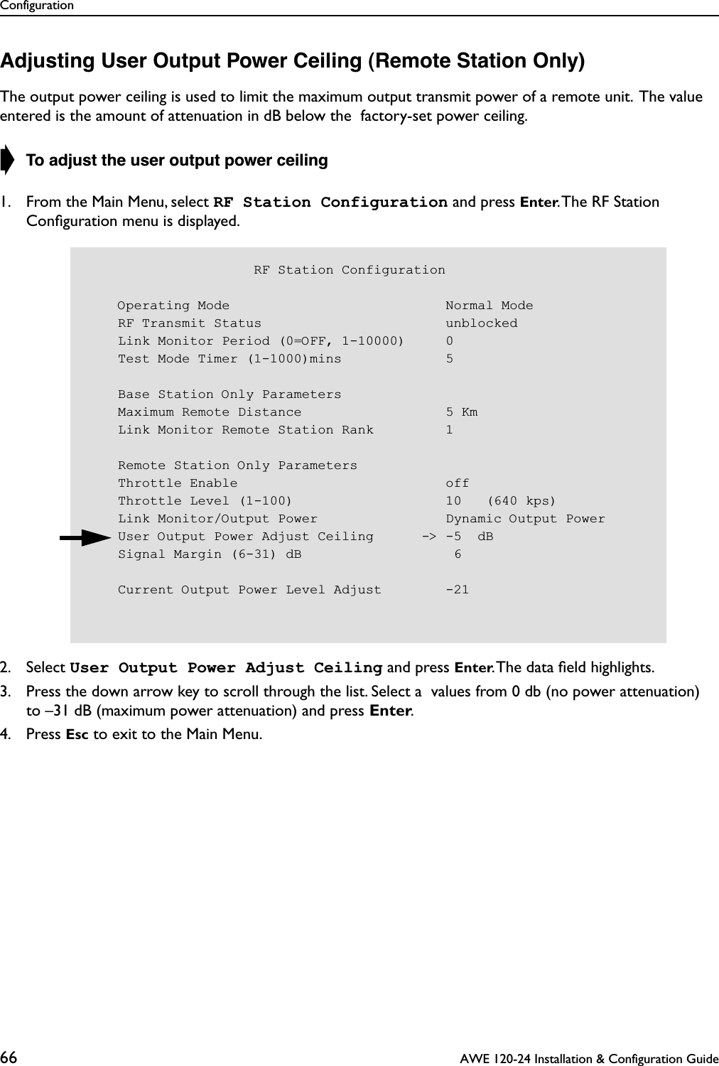 Configuration66  AWE 120-24 Installation &amp; Configuration GuideAdjusting User Output Power Ceiling (Remote Station Only)The output power ceiling is used to limit the maximum output transmit power of a remote unit.  The value entered is the amount of attenuation in dB below the  factory-set power ceiling.➧ To adjust the user output power ceiling1. From the Main Menu, select RF Station Configuration and press Enter. The RF Station Conﬁguration menu is displayed.2. Select User Output Power Adjust Ceiling and press Enter. The data ﬁeld highlights.3. Press the down arrow key to scroll through the list. Select a  values from 0 db (no power attenuation)to –31 dB (maximum power attenuation) and press Enter.4. Press Esc to exit to the Main Menu.                     RF Station Configuration    Operating Mode                           Normal Mode    RF Transmit Status                       unblocked    Link Monitor Period (0=OFF, 1-10000)     0    Test Mode Timer (1-1000)mins             5    Base Station Only Parameters    Maximum Remote Distance                  5 Km    Link Monitor Remote Station Rank         1    Remote Station Only Parameters    Throttle Enable                          off    Throttle Level (1-100)                   10   (640 kps)    Link Monitor/Output Power                Dynamic Output Power    User Output Power Adjust Ceiling      -&gt; -5  dB    Signal Margin (6-31) dB                   6    Current Output Power Level Adjust        -21