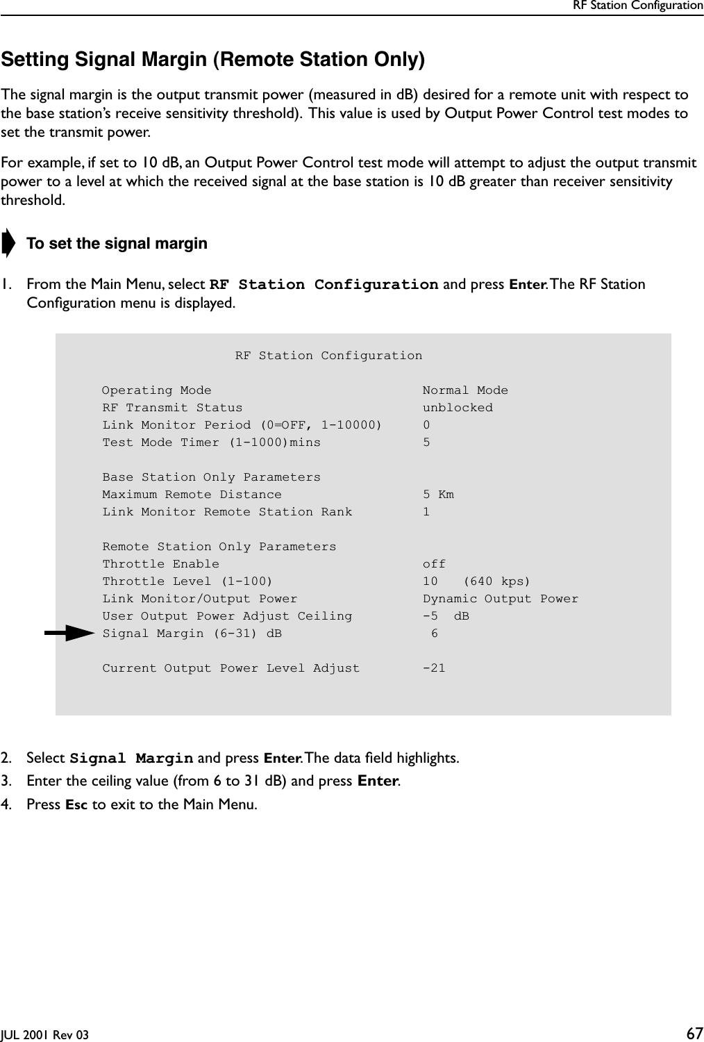 RF Station ConfigurationJUL 2001 Rev 03 67Setting Signal Margin (Remote Station Only)The signal margin is the output transmit power (measured in dB) desired for a remote unit with respect to the base station’s receive sensitivity threshold).  This value is used by Output Power Control test modes to set the transmit power.For example, if set to 10 dB, an Output Power Control test mode will attempt to adjust the output transmit power to a level at which the received signal at the base station is 10 dB greater than receiver sensitivity threshold.➧ To set the signal margin1. From the Main Menu, select RF Station Configuration and press Enter. The RF Station Conﬁguration menu is displayed.2. Select Signal Margin and press Enter. The data ﬁeld highlights.3. Enter the ceiling value (from 6 to 31 dB) and press Enter.4. Press Esc to exit to the Main Menu.                     RF Station Configuration    Operating Mode                           Normal Mode    RF Transmit Status                       unblocked    Link Monitor Period (0=OFF, 1-10000)     0    Test Mode Timer (1-1000)mins             5    Base Station Only Parameters    Maximum Remote Distance                  5 Km    Link Monitor Remote Station Rank         1    Remote Station Only Parameters    Throttle Enable                          off    Throttle Level (1-100)                   10   (640 kps)    Link Monitor/Output Power                Dynamic Output Power    User Output Power Adjust Ceiling         -5  dB    Signal Margin (6-31) dB                   6    Current Output Power Level Adjust        -21