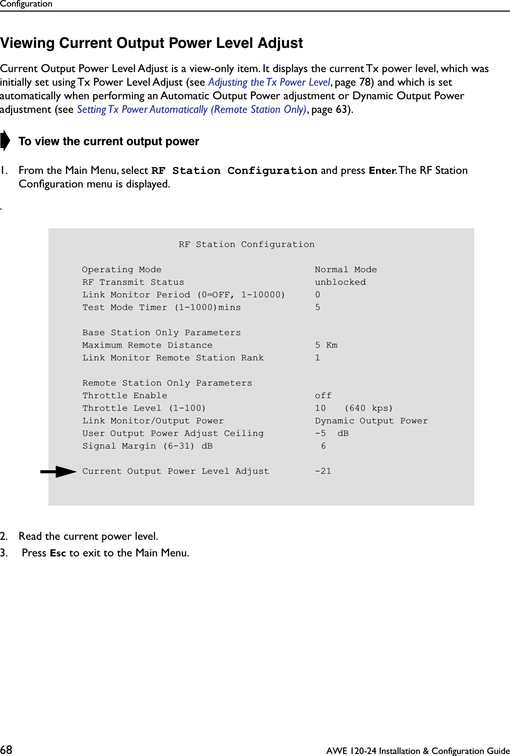 Configuration68  AWE 120-24 Installation &amp; Configuration GuideViewing Current Output Power Level AdjustCurrent Output Power Level Adjust is a view-only item. It displays the current Tx power level, which was initially set using Tx Power Level Adjust (see Adjusting the Tx Power Level, page 78) and which is set automatically when performing an Automatic Output Power adjustment or Dynamic Output Power adjustment (see Setting Tx Power Automatically (Remote Station Only), page 63).➧ To view the current output power1. From the Main Menu, select RF Station Configuration and press Enter. The RF Station Conﬁguration menu is displayed..2. Read the current power level.3.  Press Esc to exit to the Main Menu.                     RF Station Configuration    Operating Mode                           Normal Mode    RF Transmit Status                       unblocked    Link Monitor Period (0=OFF, 1-10000)     0    Test Mode Timer (1-1000)mins             5    Base Station Only Parameters    Maximum Remote Distance                  5 Km    Link Monitor Remote Station Rank         1    Remote Station Only Parameters    Throttle Enable                          off    Throttle Level (1-100)                   10   (640 kps)    Link Monitor/Output Power                Dynamic Output Power    User Output Power Adjust Ceiling         -5  dB    Signal Margin (6-31) dB                   6    Current Output Power Level Adjust        -21